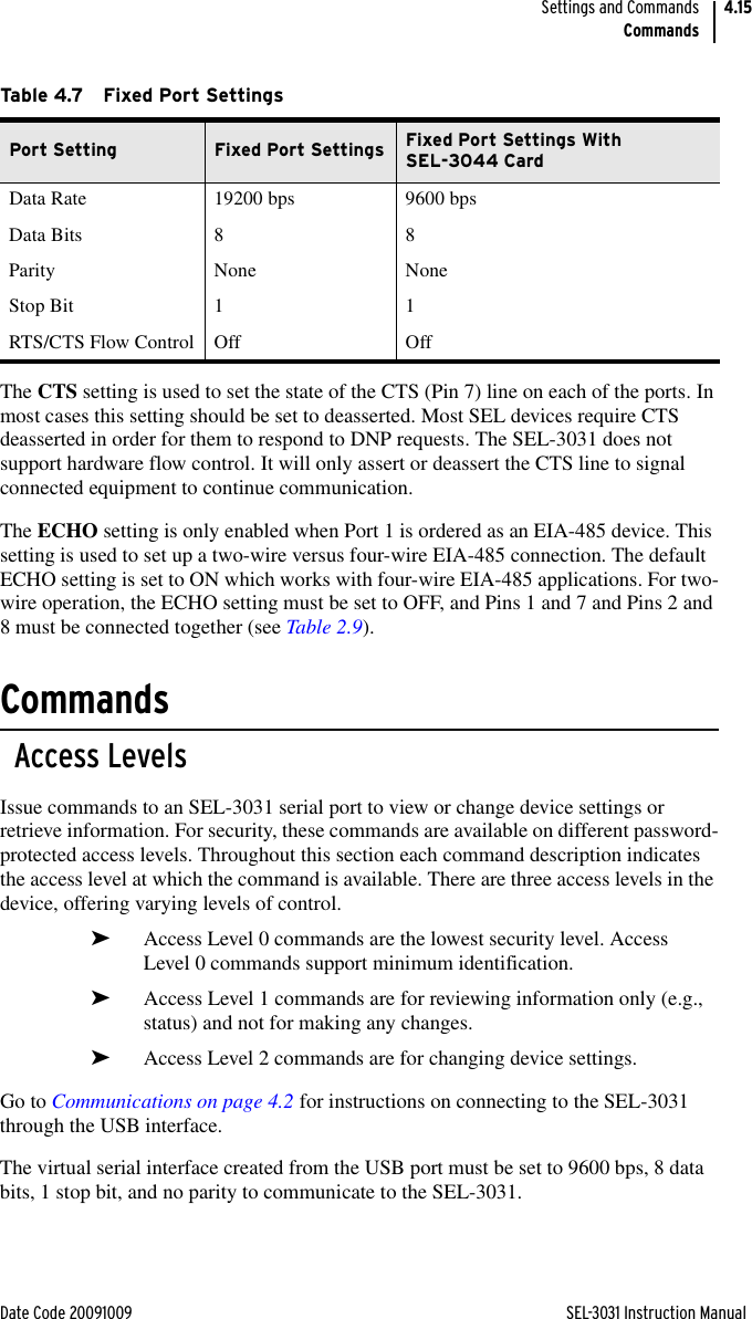 Date Code 20091009 SEL-3031 Instruction ManualSettings and CommandsCommands4.15The CTS setting is used to set the state of the CTS (Pin 7) line on each of the ports. In most cases this setting should be set to deasserted. Most SEL devices require CTS deasserted in order for them to respond to DNP requests. The SEL-3031 does not support hardware flow control. It will only assert or deassert the CTS line to signal connected equipment to continue communication.The ECHO setting is only enabled when Port 1 is ordered as an EIA-485 device. This setting is used to set up a two-wire versus four-wire EIA-485 connection. The default ECHO setting is set to ON which works with four-wire EIA-485 applications. For two-wire operation, the ECHO setting must be set to OFF, and Pins 1 and 7 and Pins 2 and 8 must be connected together (see Table 2.9).CommandsAccess LevelsIssue commands to an SEL-3031 serial port to view or change device settings or retrieve information. For security, these commands are available on different password-protected access levels. Throughout this section each command description indicates the access level at which the command is available. There are three access levels in the device, offering varying levels of control.➤Access Level 0 commands are the lowest security level. Access Level 0 commands support minimum identification.➤Access Level 1 commands are for reviewing information only (e.g., status) and not for making any changes.➤Access Level 2 commands are for changing device settings.Go to Communications on page 4.2 for instructions on connecting to the SEL-3031 through the USB interface.The virtual serial interface created from the USB port must be set to 9600 bps, 8 data bits, 1 stop bit, and no parity to communicate to the SEL-3031.Table 4.7 Fixed Port SettingsPort Setting Fixed Port Settings Fixed Port Settings With SEL-3044 CardData Rate 19200 bps 9600 bpsData Bits 8 8Parity None NoneStop Bit 1 1RTS/CTS Flow Control Off Off