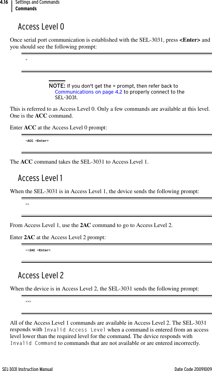 SEL-3031 Instruction Manual Date Code 20091009Settings and CommandsCommands4.16Access Level 0Once serial port communication is established with the SEL-3031, press &lt;Enter&gt; and you should see the following prompt:=NOTE: If you don&apos;t get the = prompt, then refer back to Communications on page 4.2 to properly connect to the SEL-3031.This is referred to as Access Level 0. Only a few commands are available at this level. One is the ACC command.Enter ACC at the Access Level 0 prompt:=ACC &lt;Enter&gt;The ACC command takes the SEL-3031 to Access Level 1.Access Level 1When the SEL-3031 is in Access Level 1, the device sends the following prompt:=&gt;From Access Level 1, use the 2AC command to go to Access Level 2. Enter 2AC at the Access Level 2 prompt:=&gt;2AC &lt;Enter&gt;Access Level 2When the device is in Access Level 2, the SEL-3031 sends the following prompt:=&gt;&gt;All of the Access Level 1 commands are available in Access Level 2. The SEL-3031 responds with Invalid Access Level when a command is entered from an access level lower than the required level for the command. The device responds with Invalid Command to commands that are not available or are entered incorrectly.