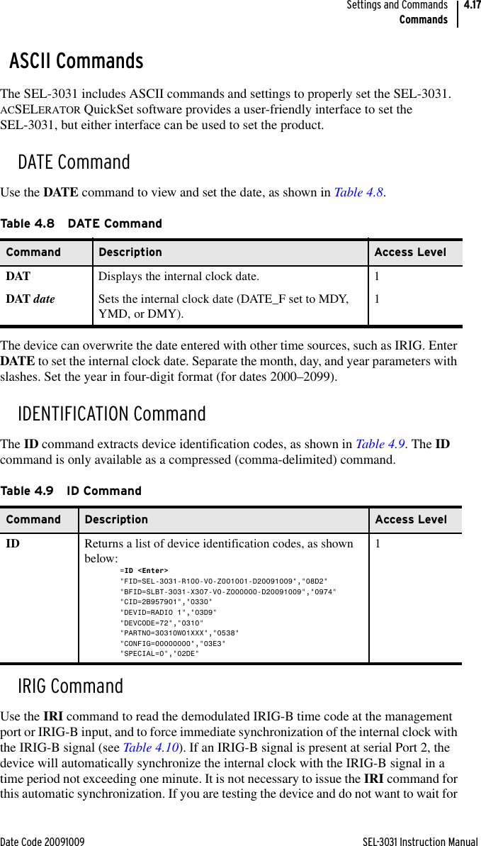 Date Code 20091009 SEL-3031 Instruction ManualSettings and CommandsCommands4.17ASCII CommandsThe SEL-3031 includes ASCII commands and settings to properly set the SEL-3031. ACSELERATOR QuickSet software provides a user-friendly interface to set the SEL-3031, but either interface can be used to set the product.DATE CommandUse the DATE command to view and set the date, as shown in Table 4.8.The device can overwrite the date entered with other time sources, such as IRIG. Enter DATE to set the internal clock date. Separate the month, day, and year parameters with slashes. Set the year in four-digit format (for dates 2000–2099).IDENTIFICATION CommandThe ID command extracts device identification codes, as shown in Table 4.9. The ID command is only available as a compressed (comma-delimited) command.IRIG CommandUse the IRI command to read the demodulated IRIG-B time code at the management port or IRIG-B input, and to force immediate synchronization of the internal clock with the IRIG-B signal (see Table 4.10). If an IRIG-B signal is present at serial Port 2, the device will automatically synchronize the internal clock with the IRIG-B signal in a time period not exceeding one minute. It is not necessary to issue the IRI command for this automatic synchronization. If you are testing the device and do not want to wait for Ta b le 4. 8 DAT E Com m an dCommand Description Access LevelDAT Displays the internal clock date. 1DAT date Sets the internal clock date (DATE_F set to MDY, YMD, or DMY). 1Ta b le 4.9 ID  C o m m a n dCommand Description Access LevelID Returns a list of device identification codes, as shown below:=ID &lt;Enter&gt;&quot;FID=SEL-3031-R100-V0-Z001001-D20091009&quot;,&quot;08D2&quot;&quot;BFID=SLBT-3031-X307-V0-Z000000-D20091009&quot;,&quot;0974&quot;&quot;CID=2B957901&quot;,&quot;0330&quot;&quot;DEVID=RADIO 1&quot;,&quot;03D9&quot;&quot;DEVCODE=72&quot;,&quot;0310&quot;&quot;PARTNO=30310W01XXX&quot;,&quot;0538&quot;&quot;CONFIG=00000000&quot;,&quot;03E3&quot;&quot;SPECIAL=0&quot;,&quot;02DE&quot;1