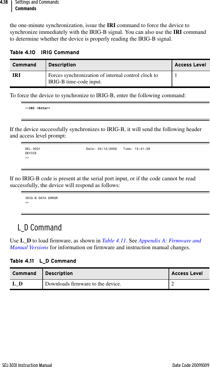 SEL-3031 Instruction Manual Date Code 20091009Settings and CommandsCommands4.18the one-minute synchronization, issue the IRI command to force the device to synchronize immediately with the IRIG-B signal. You can also use the IRI command to determine whether the device is properly reading the IRIG-B signal.tTo force the device to synchronize to IRIG-B, enter the following command:=&gt;IRI &lt;Enter&gt;If the device successfully synchronizes to IRIG-B, it will send the following header and access level prompt:SEL-3031                     Date: 04/12/2005   Time: 15:41:29DEVICE=&gt;If no IRIG-B code is present at the serial port input, or if the code cannot be read successfully, the device will respond as follows:IRIG-B DATA ERROR=&gt;L_D CommandUse L_D to load firmware, as shown in Table 4.11. See Appendix A: Firmware and Manual Versions for information on firmware and instruction manual changes.Ta b le 4.1 0 I R IG Co m ma n dCommand Description Access LevelIRI Forces synchronization of internal control clock to IRIG-B time-code input. 1Table 4.11 L_D CommandCommand Description Access LevelL_D Downloads firmware to the device. 2