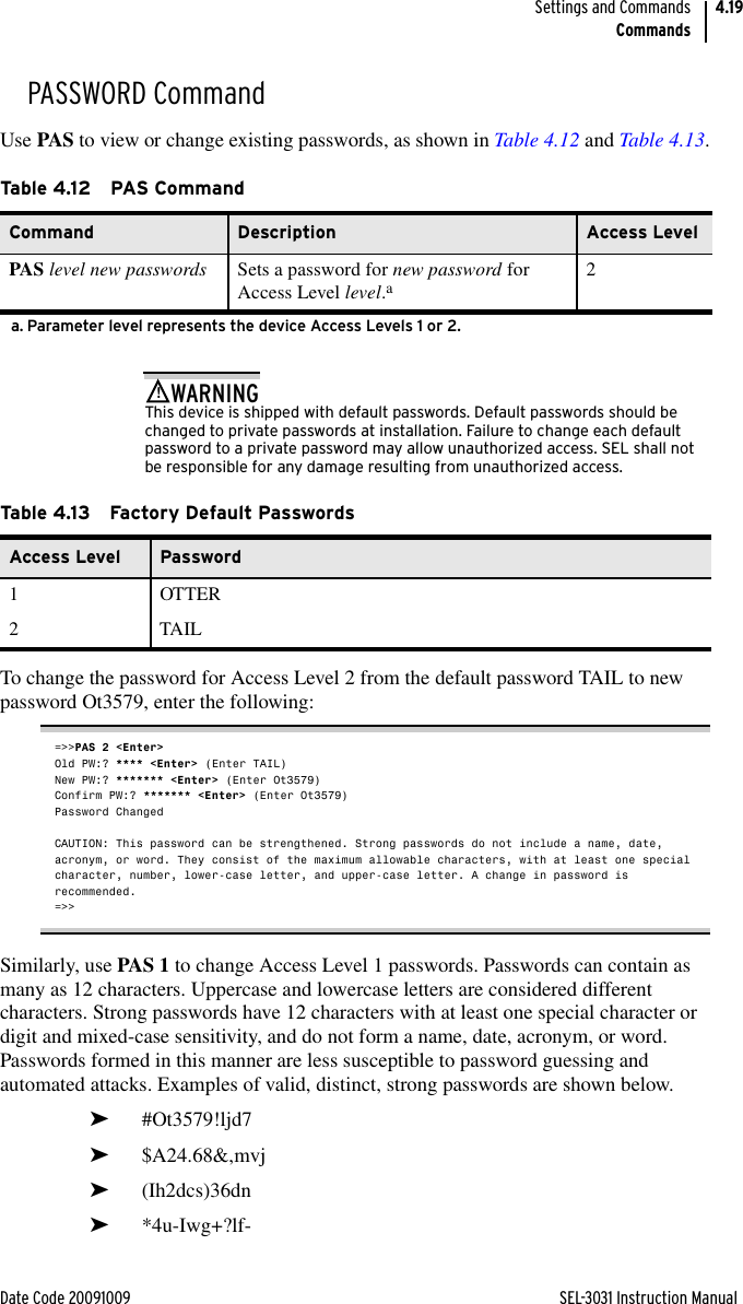 Date Code 20091009 SEL-3031 Instruction ManualSettings and CommandsCommands4.19PASSWORD CommandUse PAS to view or change existing passwords, as shown in Table 4.12 and Table 4.13.This device is shipped with default passwords. Default passwords should be changed to private passwords at installation. Failure to change each default password to a private password may allow unauthorized access. SEL shall not be responsible for any damage resulting from unauthorized access.!WARNINGTo change the password for Access Level 2 from the default password TAIL to new password Ot3579, enter the following:=&gt;&gt;PAS 2 &lt;Enter&gt;Old PW:? **** &lt;Enter&gt; (Enter TAIL)New PW:? ******* &lt;Enter&gt; (Enter Ot3579)Confirm PW:? ******* &lt;Enter&gt; (Enter Ot3579)Password ChangedCAUTION: This password can be strengthened. Strong passwords do not include a name, date, acronym, or word. They consist of the maximum allowable characters, with at least one special character, number, lower-case letter, and upper-case letter. A change in password is recommended.=&gt;&gt;Similarly, use PAS 1 to change Access Level 1 passwords. Passwords can contain as many as 12 characters. Uppercase and lowercase letters are considered different characters. Strong passwords have 12 characters with at least one special character or digit and mixed-case sensitivity, and do not form a name, date, acronym, or word. Passwords formed in this manner are less susceptible to password guessing and automated attacks. Examples of valid, distinct, strong passwords are shown below.➤#Ot3579!ljd7➤$A24.68&amp;,mvj➤(Ih2dcs)36dn➤*4u-Iwg+?lf-Table 4.12 PAS CommandCommand Description Access LevelPAS level new passwords Sets a password for new password for Access Level level.aa. Parameter level represents the device Access Levels 1 or 2.2Ta b le 4.1 3 Fa c to r y  D e fau l t  Pa sswo rdsAccess Level Password1 OTTER2TAIL