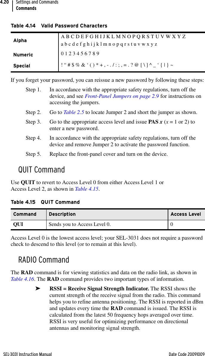 SEL-3031 Instruction Manual Date Code 20091009Settings and CommandsCommands4.20If you forget your password, you can reissue a new password by following these steps:Step 1. In accordance with the appropriate safety regulations, turn off the device, and see Front-Panel Jumpers on page 2.9 for instructions on accessing the jumpers.Step 2. Go to Table 2.5 to locate Jumper 2 and short the jumper as shown.Step 3. Go to the appropriate access level and issue PAS x (x = 1 or 2) to enter a new password.Step 4. In accordance with the appropriate safety regulations, turn off the device and remove Jumper 2 to activate the password function.Step 5. Replace the front-panel cover and turn on the device.QUIT CommandUse QUIT to revert to Access Level 0 from either Access Level 1 or Access Level 2, as shown in Table 4.15.Access Level 0 is the lowest access level; your SEL-3031 does not require a password check to descend to this level (or to remain at this level).RADIO CommandThe RAD command is for viewing statistics and data on the radio link, as shown in Table 4.16. The RAD command provides two important types of information.➤RSSI = Receive Signal Strength Indicator. The RSSI shows the current strength of the receive signal from the radio. This command helps you to refine antenna positioning. The RSSI is reported in dBm and updates every time the RAD command is issued. The RSSI is calculated from the latest 50 frequency hops averaged over time. RSSI is very useful for optimizing performance on directional antennas and monitoring signal strength.Table 4.14 Valid Password CharactersAlpha A B C D E F G H I J K L M N O P Q R S T U V W X Y Za b c d e f g h i j k l m n o p q r s t u v w x y zNumeric 0 1 2 3 4 5 6 7 8 9Special ! “ # $ % &amp; ‘ ( ) * + , - . / : ; , = . ? @ [ \ ] ^ _ ‘ { | } ~Ta b le 4.1 5 Q U IT  Co m ma n dCommand Description Access LevelQUI Sends you to Access Level 0. 0