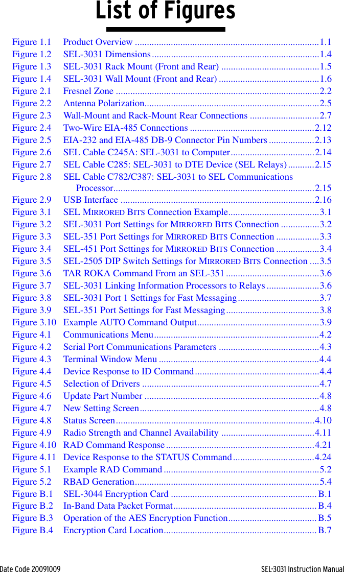 Date Code 20091009 SEL-3031 Instruction ManualList of FiguresFigure 1.1 Product Overview .............................................................................1.1Figure 1.2 SEL-3031 Dimensions......................................................................1.4Figure 1.3 SEL-3031 Rack Mount (Front and Rear) .........................................1.5Figure 1.4 SEL-3031 Wall Mount (Front and Rear) ..........................................1.6Figure 2.1 Fresnel Zone .....................................................................................2.2Figure 2.2 Antenna Polarization.........................................................................2.5Figure 2.3 Wall-Mount and Rack-Mount Rear Connections .............................2.7Figure 2.4 Two-Wire EIA-485 Connections ....................................................2.12Figure 2.5 EIA-232 and EIA-485 DB-9 Connector Pin Numbers ...................2.13Figure 2.6 SEL Cable C245A: SEL-3031 to Computer...................................2.14Figure 2.7 SEL Cable C285: SEL-3031 to DTE Device (SEL Relays)...........2.15Figure 2.8 SEL Cable C782/C387: SEL-3031 to SEL Communications Processor....................................................................................2.15Figure 2.9 USB Interface .................................................................................2.16Figure 3.1 SEL MIRRORED BITS Connection Example......................................3.1Figure 3.2 SEL-3031 Port Settings for MIRRORED BITS Connection ................3.2Figure 3.3 SEL-351 Port Settings for MIRRORED BITS Connection ..................3.3Figure 3.4 SEL-451 Port Settings for MIRRORED BITS Connection ..................3.4Figure 3.5 SEL-2505 DIP Switch Settings for MIRRORED BITS Connection ....3.5Figure 3.6 TAR ROKA Command From an SEL-351 .......................................3.6Figure 3.7 SEL-3031 Linking Information Processors to Relays......................3.6Figure 3.8 SEL-3031 Port 1 Settings for Fast Messaging..................................3.7Figure 3.9 SEL-351 Port Settings for Fast Messaging.......................................3.8Figure 3.10 Example AUTO Command Output...................................................3.9Figure 4.1 Communications Menu.....................................................................4.2Figure 4.2 Serial Port Communications Parameters ..........................................4.3Figure 4.3 Terminal Window Menu ...................................................................4.4Figure 4.4 Device Response to ID Command....................................................4.4Figure 4.5 Selection of Drivers ..........................................................................4.7Figure 4.6 Update Part Number .........................................................................4.8Figure 4.7 New Setting Screen...........................................................................4.8Figure 4.8 Status Screen...................................................................................4.10Figure 4.9 Radio Strength and Channel Availability .......................................4.11Figure 4.10 RAD Command Response..............................................................4.21Figure 4.11 Device Response to the STATUS Command..................................4.24Figure 5.1 Example RAD Command .................................................................5.2Figure 5.2 RBAD Generation.............................................................................5.4Figure B.1 SEL-3044 Encryption Card .............................................................B.1Figure B.2 In-Band Data Packet Format............................................................B.4Figure B.3 Operation of the AES Encryption Function.....................................B.5Figure B.4 Encryption Card Location................................................................B.7