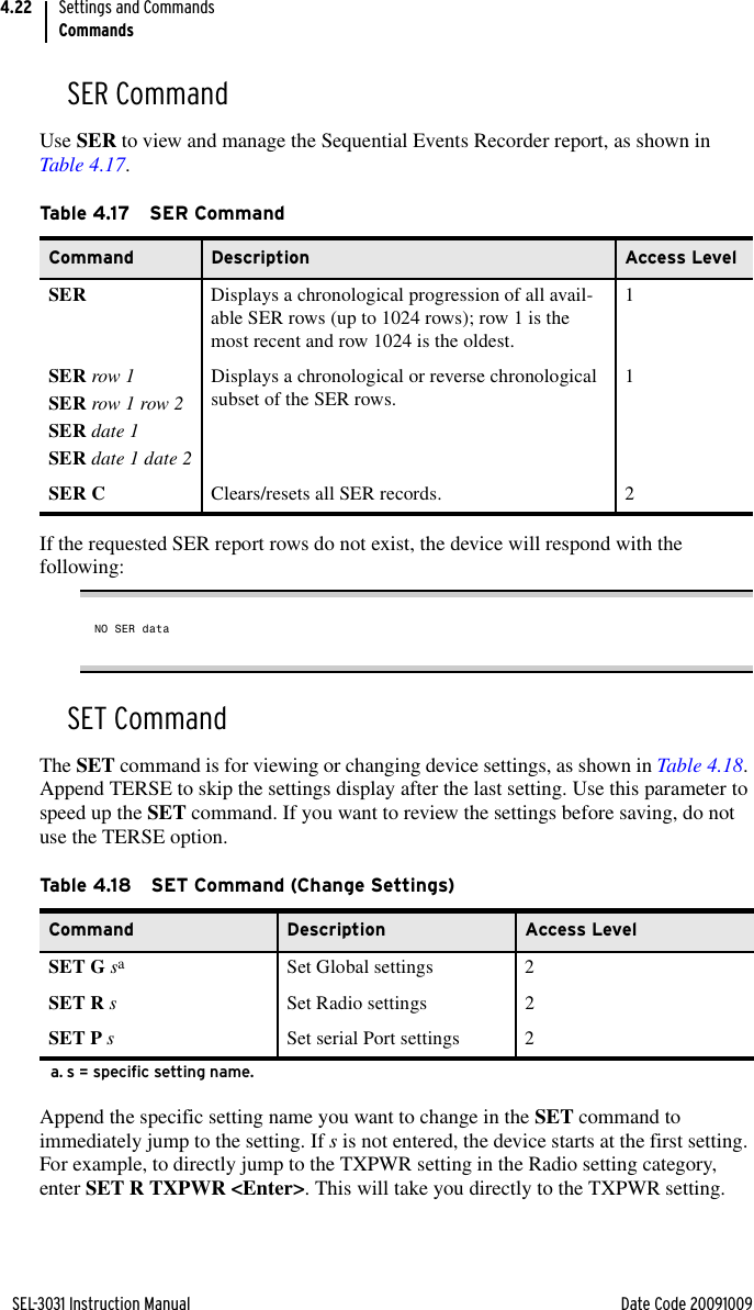 SEL-3031 Instruction Manual Date Code 20091009Settings and CommandsCommands4.22SER CommandUse SER to view and manage the Sequential Events Recorder report, as shown in Table 4.17.If the requested SER report rows do not exist, the device will respond with the following:NO SER dataSET CommandThe SET command is for viewing or changing device settings, as shown in Table 4.18. Append TERSE to skip the settings display after the last setting. Use this parameter to speed up the SET command. If you want to review the settings before saving, do not use the TERSE option.Append the specific setting name you want to change in the SET command to immediately jump to the setting. If s is not entered, the device starts at the first setting. For example, to directly jump to the TXPWR setting in the Radio setting category, enter SET R TXPWR &lt;Enter&gt;. This will take you directly to the TXPWR setting. Ta b le 4.1 7 S E R  Co m ma ndCommand Description Access LevelSER Displays a chronological progression of all avail-able SER rows (up to 1024 rows); row 1 is the most recent and row 1024 is the oldest.1SER row 1SER row 1 row 2SER date 1SER date 1 date 2Displays a chronological or reverse chronological subset of the SER rows. 1SER C Clears/resets all SER records. 2Table 4.18 SET Command (Change Settings)Command Description Access LevelSET G saa. s = specific setting name.Set Global settings 2SET R sSet Radio settings 2SET P sSet serial Port settings 2