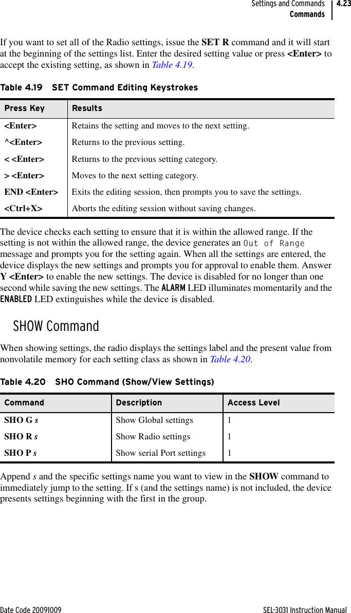 Date Code 20091009 SEL-3031 Instruction ManualSettings and CommandsCommands4.23If you want to set all of the Radio settings, issue the SET R command and it will start at the beginning of the settings list. Enter the desired setting value or press &lt;Enter&gt; to accept the existing setting, as shown in Table 4.19.The device checks each setting to ensure that it is within the allowed range. If the setting is not within the allowed range, the device generates an Out of Range message and prompts you for the setting again. When all the settings are entered, the device displays the new settings and prompts you for approval to enable them. Answer Y &lt;Enter&gt; to enable the new settings. The device is disabled for no longer than one second while saving the new settings. The ALARM LED illuminates momentarily and the ENABLED LED extinguishes while the device is disabled.SHOW CommandWhen showing settings, the radio displays the settings label and the present value from nonvolatile memory for each setting class as shown in Table 4.20.Append s and the specific settings name you want to view in the SHOW command to immediately jump to the setting. If s (and the settings name) is not included, the device presents settings beginning with the first in the group.Table 4.19 SET Command Editing KeystrokesPress Key Results&lt;Enter&gt; Retains the setting and moves to the next setting.^&lt;Enter&gt; Returns to the previous setting.&lt; &lt;Enter&gt; Returns to the previous setting category.&gt; &lt;Enter&gt; Moves to the next setting category.END &lt;Enter&gt; Exits the editing session, then prompts you to save the settings.&lt;Ctrl+X&gt; Aborts the editing session without saving changes.Table 4.20 SHO Command (Show/View Settings)Command Description Access LevelSHO G sShow Global settings 1SHO R sShow Radio settings 1SHO P sShow serial Port settings 1