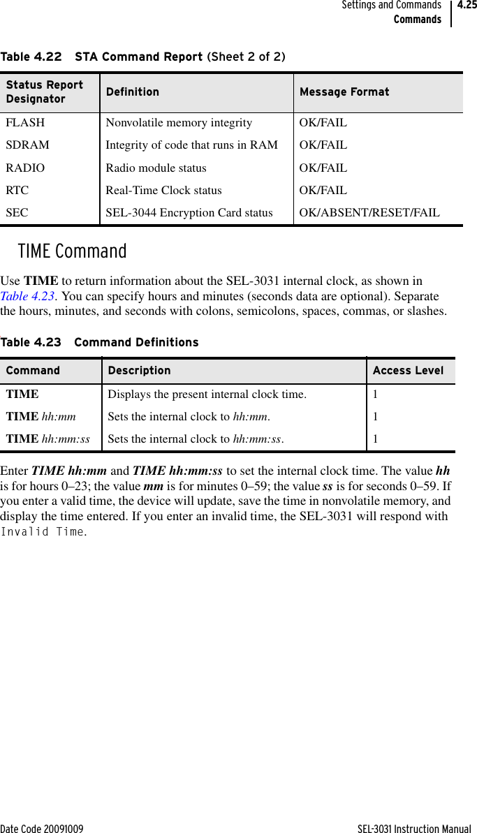 Date Code 20091009 SEL-3031 Instruction ManualSettings and CommandsCommands4.25TIME CommandUse TIME to return information about the SEL-3031 internal clock, as shown in Table 4.23. You can specify hours and minutes (seconds data are optional). Separate the hours, minutes, and seconds with colons, semicolons, spaces, commas, or slashes.tEnter TIME hh:mm and TIME hh:mm:ss to set the internal clock time. The value hh is for hours 0–23; the value mm is for minutes 0–59; the value ss is for seconds 0–59. If you enter a valid time, the device will update, save the time in nonvolatile memory, and display the time entered. If you enter an invalid time, the SEL-3031 will respond with Invalid Time.FLASH Nonvolatile memory integrity OK/FAILSDRAM Integrity of code that runs in RAM OK/FAILRADIO Radio module status OK/FAILRTC Real-Time Clock status OK/FAILSEC SEL-3044 Encryption Card status OK/ABSENT/RESET/FAILTable 4.23 Command DefinitionsCommand Description Access LevelTIME Displays the present internal clock time. 1TIME hh:mm Sets the internal clock to hh:mm.1TIME hh:mm:ss Sets the internal clock to hh:mm:ss.1Table 4.22 STA Command Report (Sheet 2 of 2)Status Report Designator Definition Message Format