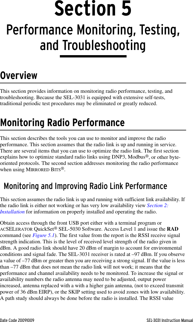 Date Code 20091009 SEL-3031 Instruction ManualSection 5Performance Monitoring, Testing, and TroubleshootingOverviewThis section provides information on monitoring radio performance, testing, and troubleshooting. Because the SEL-3031 is equipped with extensive self-tests, traditional periodic test procedures may be eliminated or greatly reduced.Monitoring Radio PerformanceThis section describes the tools you can use to monitor and improve the radio performance. This section assumes that the radio link is up and running in service. There are several items that you can use to optimize the radio link. The first section explains how to optimize standard radio links using DNP3, Modbus®, or other byte-oriented protocols. The second section addresses monitoring the radio performance when using MIRRORED BITS®.Monitoring and Improving Radio Link PerformanceThis section assumes the radio link is up and running with sufficient link availability. If the radio link is either not working or has very low availability view Section 2: Installation for information on properly installed and operating the radio.Obtain access through the front USB port either with a terminal program or ACSELERATOR QuickSet® SEL-5030 Software. Access Level 1 and issue the RAD command (see Figure 5.1). The first value from the report is the RSSI receive signal strength indication. This is the level of received level strength of the radio given in dBm. A good radio link should have 20 dBm of margin to account for environmental conditions and signal fade. The SEL-3031 receiver is rated at –97 dBm. If you observe a value of –77 dBm or greater then you are receiving a strong signal. If the value is less than –77 dBm that does not mean the radio link will not work; it means that the performance and channel availability needs to be monitored. To increase the signal or availability numbers the radio antenna may need to be adjusted, output power increased, antenna replaced with a with a higher gain antenna, (not to exceed transmit power of 36 dBm EIRP), or the SKIP setting used to avoid zones with low availability. A path study should always be done before the radio is installed. The RSSI value 