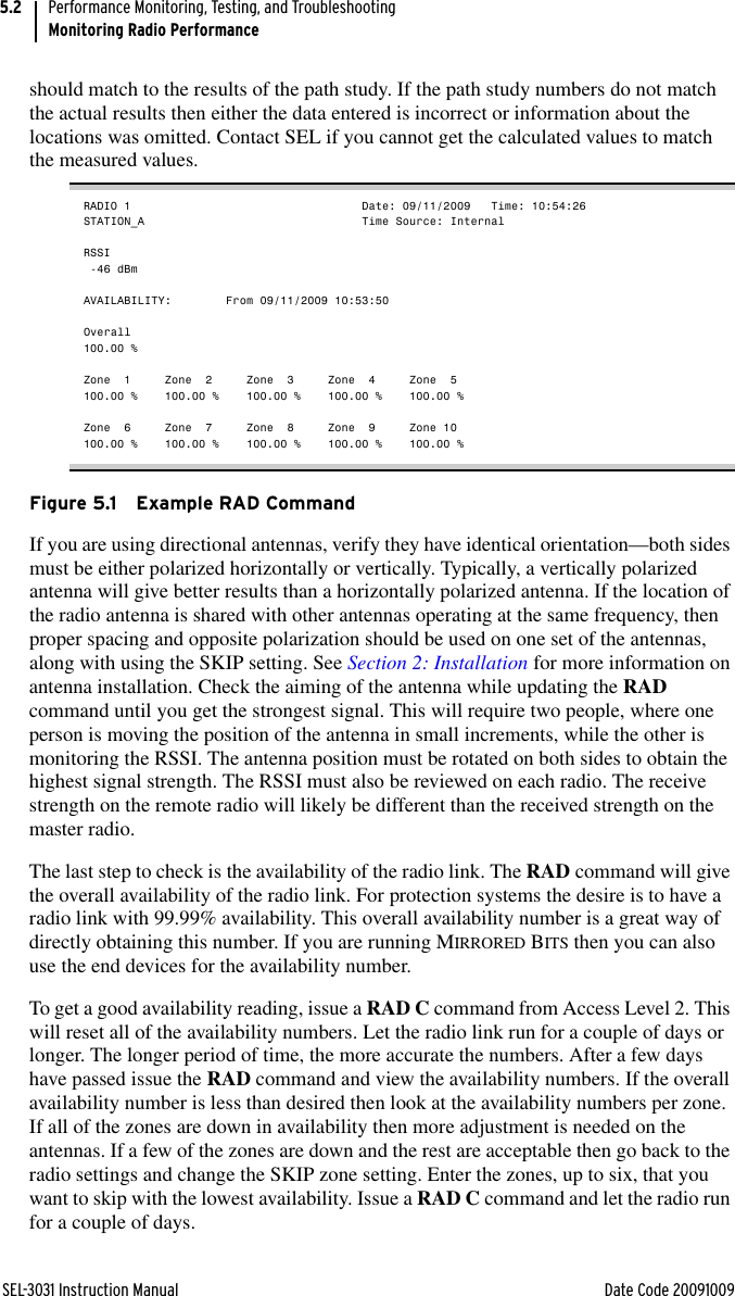 SEL-3031 Instruction Manual Date Code 20091009Performance Monitoring, Testing, and TroubleshootingMonitoring Radio Performance5.2should match to the results of the path study. If the path study numbers do not match the actual results then either the data entered is incorrect or information about the locations was omitted. Contact SEL if you cannot get the calculated values to match the measured values.RADIO 1                                  Date: 09/11/2009   Time: 10:54:26STATION_A                                Time Source: InternalRSSI -46 dBmAVAILABILITY:        From 09/11/2009 10:53:50Overall100.00 %Zone  1     Zone  2     Zone  3     Zone  4     Zone  5100.00 %    100.00 %    100.00 %    100.00 %    100.00 %Zone  6     Zone  7     Zone  8     Zone  9     Zone 10100.00 %    100.00 %    100.00 %    100.00 %    100.00 %Figure 5.1 Example RAD CommandIf you are using directional antennas, verify they have identical orientation—both sides must be either polarized horizontally or vertically. Typically, a vertically polarized antenna will give better results than a horizontally polarized antenna. If the location of the radio antenna is shared with other antennas operating at the same frequency, then proper spacing and opposite polarization should be used on one set of the antennas, along with using the SKIP setting. See Section 2: Installation for more information on antenna installation. Check the aiming of the antenna while updating the RAD command until you get the strongest signal. This will require two people, where one person is moving the position of the antenna in small increments, while the other is monitoring the RSSI. The antenna position must be rotated on both sides to obtain the highest signal strength. The RSSI must also be reviewed on each radio. The receive strength on the remote radio will likely be different than the received strength on the master radio.The last step to check is the availability of the radio link. The RAD command will give the overall availability of the radio link. For protection systems the desire is to have a radio link with 99.99% availability. This overall availability number is a great way of directly obtaining this number. If you are running MIRRORED BITS then you can also use the end devices for the availability number. To get a good availability reading, issue a RAD C command from Access Level 2. This will reset all of the availability numbers. Let the radio link run for a couple of days or longer. The longer period of time, the more accurate the numbers. After a few days have passed issue the RAD command and view the availability numbers. If the overall availability number is less than desired then look at the availability numbers per zone. If all of the zones are down in availability then more adjustment is needed on the antennas. If a few of the zones are down and the rest are acceptable then go back to the radio settings and change the SKIP zone setting. Enter the zones, up to six, that you want to skip with the lowest availability. Issue a RAD C command and let the radio run for a couple of days.