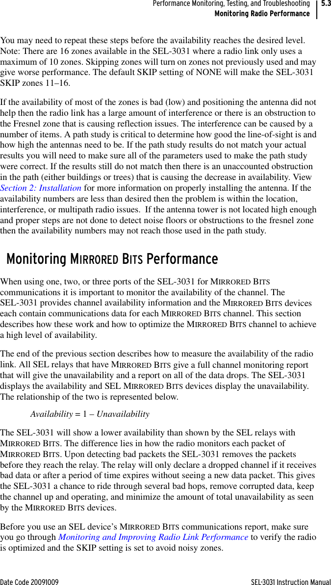 Date Code 20091009 SEL-3031 Instruction ManualPerformance Monitoring, Testing, and TroubleshootingMonitoring Radio Performance5.3You may need to repeat these steps before the availability reaches the desired level. Note: There are 16 zones available in the SEL-3031 where a radio link only uses a maximum of 10 zones. Skipping zones will turn on zones not previously used and may give worse performance. The default SKIP setting of NONE will make the SEL-3031 SKIP zones 11–16.If the availability of most of the zones is bad (low) and positioning the antenna did not help then the radio link has a large amount of interference or there is an obstruction to the Fresnel zone that is causing reflection issues. The interference can be caused by a number of items. A path study is critical to determine how good the line-of-sight is and how high the antennas need to be. If the path study results do not match your actual results you will need to make sure all of the parameters used to make the path study were correct. If the results still do not match then there is an unaccounted obstruction in the path (either buildings or trees) that is causing the decrease in availability. View Section 2: Installation for more information on properly installing the antenna. If the availability numbers are less than desired then the problem is within the location, interference, or multipath radio issues.  If the antenna tower is not located high enough and proper steps are not done to detect noise floors or obstructions to the fresnel zone then the availability numbers may not reach those used in the path study.Monitoring MIRRORED BITS PerformanceWhen using one, two, or three ports of the SEL-3031 for MIRRORED BITS communications it is important to monitor the availability of the channel. The SEL-3031 provides channel availability information and the MIRRORED BITS devices each contain communications data for each MIRRORED BITS channel. This section describes how these work and how to optimize the MIRRORED BITS channel to achieve a high level of availability.The end of the previous section describes how to measure the availability of the radio link. All SEL relays that have MIRRORED BITS give a full channel monitoring report that will give the unavailability and a report on all of the data drops. The SEL-3031 displays the availability and SEL MIRRORED BITS devices display the unavailability. The relationship of the two is represented below.Availability = 1 – UnavailabilityThe SEL-3031 will show a lower availability than shown by the SEL relays with MIRRORED BITS. The difference lies in how the radio monitors each packet of MIRRORED BITS. Upon detecting bad packets the SEL-3031 removes the packets before they reach the relay. The relay will only declare a dropped channel if it receives bad data or after a period of time expires without seeing a new data packet. This gives the SEL-3031 a chance to ride through several bad hops, remove corrupted data, keep the channel up and operating, and minimize the amount of total unavailability as seen by the MIRRORED BITS devices.Before you use an SEL device’s MIRRORED BITS communications report, make sure you go through Monitoring and Improving Radio Link Performance to verify the radio is optimized and the SKIP setting is set to avoid noisy zones. 