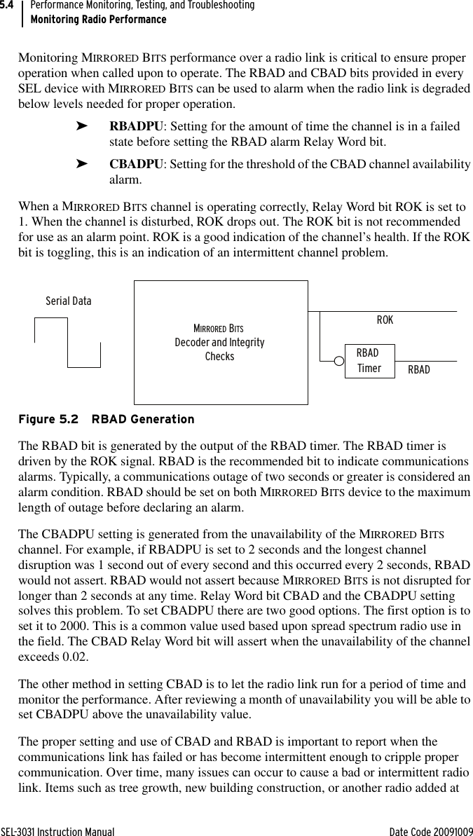 SEL-3031 Instruction Manual Date Code 20091009Performance Monitoring, Testing, and TroubleshootingMonitoring Radio Performance5.4Monitoring MIRRORED BITS performance over a radio link is critical to ensure proper operation when called upon to operate. The RBAD and CBAD bits provided in every SEL device with MIRRORED BITS can be used to alarm when the radio link is degraded below levels needed for proper operation. ➤RBADPU: Setting for the amount of time the channel is in a failed state before setting the RBAD alarm Relay Word bit.➤CBADPU: Setting for the threshold of the CBAD channel availability alarm.When a MIRRORED BITS channel is operating correctly, Relay Word bit ROK is set to 1. When the channel is disturbed, ROK drops out. The ROK bit is not recommended for use as an alarm point. ROK is a good indication of the channel’s health. If the ROK bit is toggling, this is an indication of an intermittent channel problem.Figure 5.2 RBAD GenerationThe RBAD bit is generated by the output of the RBAD timer. The RBAD timer is driven by the ROK signal. RBAD is the recommended bit to indicate communications alarms. Typically, a communications outage of two seconds or greater is considered an alarm condition. RBAD should be set on both MIRRORED BITS device to the maximum length of outage before declaring an alarm.The CBADPU setting is generated from the unavailability of the MIRRORED BITS channel. For example, if RBADPU is set to 2 seconds and the longest channel disruption was 1 second out of every second and this occurred every 2 seconds, RBAD would not assert. RBAD would not assert because MIRRORED BITS is not disrupted for longer than 2 seconds at any time. Relay Word bit CBAD and the CBADPU setting solves this problem. To set CBADPU there are two good options. The first option is to set it to 2000. This is a common value used based upon spread spectrum radio use in the field. The CBAD Relay Word bit will assert when the unavailability of the channel exceeds 0.02.The other method in setting CBAD is to let the radio link run for a period of time and monitor the performance. After reviewing a month of unavailability you will be able to set CBADPU above the unavailability value.The proper setting and use of CBAD and RBAD is important to report when the communications link has failed or has become intermittent enough to cripple proper communication. Over time, many issues can occur to cause a bad or intermittent radio link. Items such as tree growth, new building construction, or another radio added at MIRRORED BITS Decoder and IntegrityChecksROKRBAD Timer RBADSerial Data