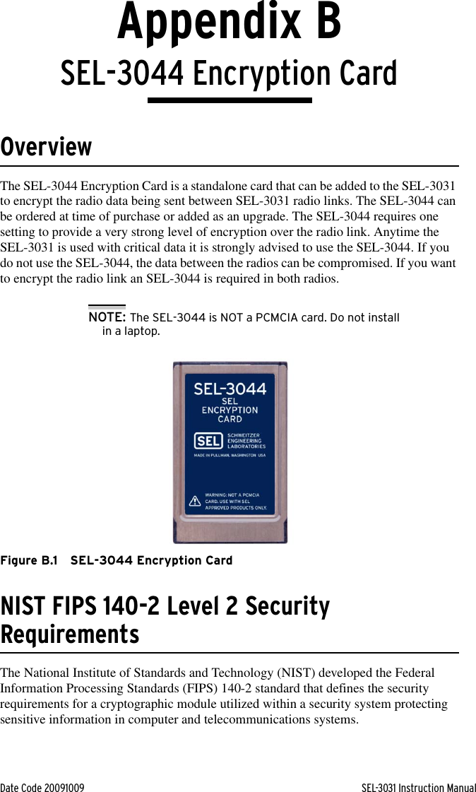 Date Code 20091009 SEL-3031 Instruction ManualAppendix BSEL-3044 Encryption CardOverviewThe SEL-3044 Encryption Card is a standalone card that can be added to the SEL-3031 to encrypt the radio data being sent between SEL-3031 radio links. The SEL-3044 can be ordered at time of purchase or added as an upgrade. The SEL-3044 requires one setting to provide a very strong level of encryption over the radio link. Anytime the SEL-3031 is used with critical data it is strongly advised to use the SEL-3044. If you do not use the SEL-3044, the data between the radios can be compromised. If you want to encrypt the radio link an SEL-3044 is required in both radios.NOTE: The SEL-3044 is NOT a PCMCIA card. Do not install in a laptop.Figure B.1 SEL-3044 Encryption CardNIST FIPS 140-2 Level 2 Security RequirementsThe National Institute of Standards and Technology (NIST) developed the Federal Information Processing Standards (FIPS) 140-2 standard that defines the security requirements for a cryptographic module utilized within a security system protecting sensitive information in computer and telecommunications systems. 