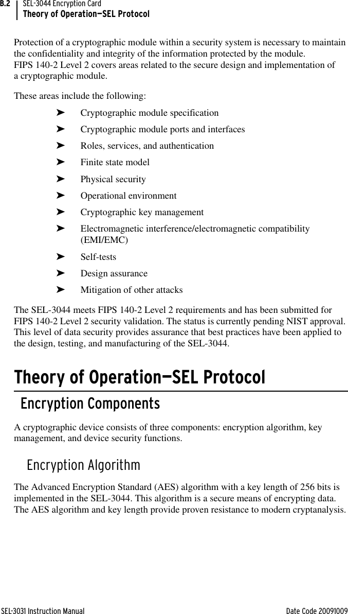 SEL-3031 Instruction Manual Date Code 20091009SEL-3044 Encryption CardTheory of Operation—SEL ProtocolB.2Protection of a cryptographic module within a security system is necessary to maintain the confidentiality and integrity of the information protected by the module. FIPS 140-2 Level 2 covers areas related to the secure design and implementation of a cryptographic module. These areas include the following:➤Cryptographic module specification ➤Cryptographic module ports and interfaces➤Roles, services, and authentication ➤Finite state model➤Physical security➤Operational environment➤Cryptographic key management➤Electromagnetic interference/electromagnetic compatibility (EMI/EMC)➤Self-tests➤Design assurance➤Mitigation of other attacksThe SEL-3044 meets FIPS 140-2 Level 2 requirements and has been submitted for FIPS 140-2 Level 2 security validation. The status is currently pending NIST approval. This level of data security provides assurance that best practices have been applied to the design, testing, and manufacturing of the SEL-3044.Theory of Operation—SEL ProtocolEncryption ComponentsA cryptographic device consists of three components: encryption algorithm, key management, and device security functions.Encryption AlgorithmThe Advanced Encryption Standard (AES) algorithm with a key length of 256 bits is implemented in the SEL-3044. This algorithm is a secure means of encrypting data. The AES algorithm and key length provide proven resistance to modern cryptanalysis.