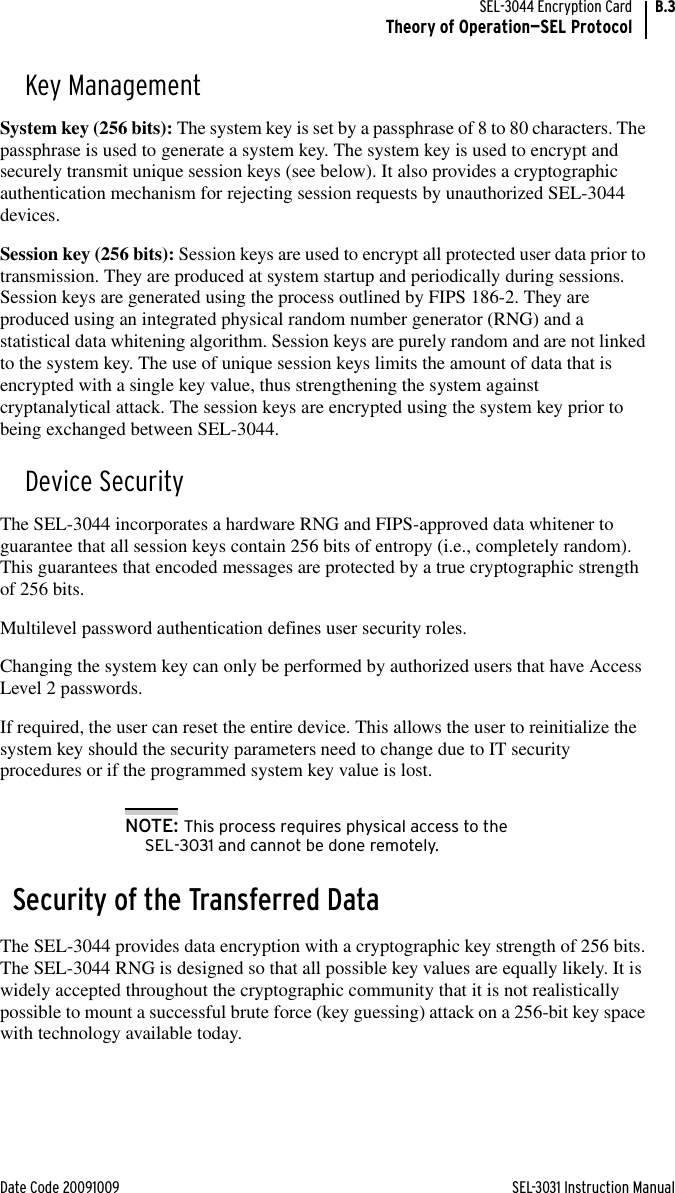 Date Code 20091009 SEL-3031 Instruction ManualSEL-3044 Encryption CardTheory of Operation—SEL ProtocolB.3Key ManagementSystem key (256 bits): The system key is set by a passphrase of 8 to 80 characters. The passphrase is used to generate a system key. The system key is used to encrypt and securely transmit unique session keys (see below). It also provides a cryptographic authentication mechanism for rejecting session requests by unauthorized SEL-3044 devices.Session key (256 bits): Session keys are used to encrypt all protected user data prior to transmission. They are produced at system startup and periodically during sessions. Session keys are generated using the process outlined by FIPS 186-2. They are produced using an integrated physical random number generator (RNG) and a statistical data whitening algorithm. Session keys are purely random and are not linked to the system key. The use of unique session keys limits the amount of data that is encrypted with a single key value, thus strengthening the system against cryptanalytical attack. The session keys are encrypted using the system key prior to being exchanged between SEL-3044.Device SecurityThe SEL-3044 incorporates a hardware RNG and FIPS-approved data whitener to guarantee that all session keys contain 256 bits of entropy (i.e., completely random). This guarantees that encoded messages are protected by a true cryptographic strength of 256 bits.Multilevel password authentication defines user security roles.Changing the system key can only be performed by authorized users that have Access Level 2 passwords.If required, the user can reset the entire device. This allows the user to reinitialize the system key should the security parameters need to change due to IT security procedures or if the programmed system key value is lost. NOTE: This process requires physical access to the SEL-3031 and cannot be done remotely.Security of the Transferred DataThe SEL-3044 provides data encryption with a cryptographic key strength of 256 bits. The SEL-3044 RNG is designed so that all possible key values are equally likely. It is widely accepted throughout the cryptographic community that it is not realistically possible to mount a successful brute force (key guessing) attack on a 256-bit key space with technology available today.