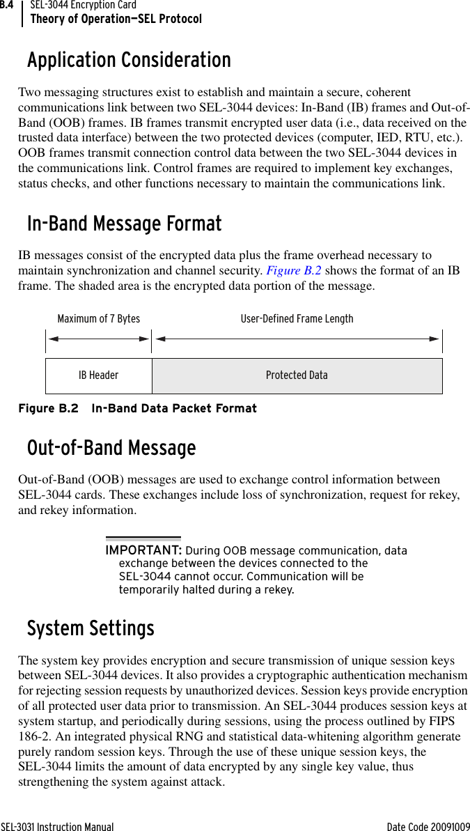 SEL-3031 Instruction Manual Date Code 20091009SEL-3044 Encryption CardTheory of Operation—SEL ProtocolB.4Application ConsiderationTwo messaging structures exist to establish and maintain a secure, coherent communications link between two SEL-3044 devices: In-Band (IB) frames and Out-of-Band (OOB) frames. IB frames transmit encrypted user data (i.e., data received on the trusted data interface) between the two protected devices (computer, IED, RTU, etc.). OOB frames transmit connection control data between the two SEL-3044 devices in the communications link. Control frames are required to implement key exchanges, status checks, and other functions necessary to maintain the communications link.In-Band Message FormatIB messages consist of the encrypted data plus the frame overhead necessary to maintain synchronization and channel security. Figure B.2 shows the format of an IB frame. The shaded area is the encrypted data portion of the message.Figure B.2 In-Band Data Packet FormatOut-of-Band MessageOut-of-Band (OOB) messages are used to exchange control information between SEL-3044 cards. These exchanges include loss of synchronization, request for rekey, and rekey information. IMPORTANT: During OOB message communication, data exchange between the devices connected to the SEL-3044 cannot occur. Communication will be temporarily halted during a rekey. System SettingsThe system key provides encryption and secure transmission of unique session keys between SEL-3044 devices. It also provides a cryptographic authentication mechanism for rejecting session requests by unauthorized devices. Session keys provide encryption of all protected user data prior to transmission. An SEL-3044 produces session keys at system startup, and periodically during sessions, using the process outlined by FIPS 186-2. An integrated physical RNG and statistical data-whitening algorithm generate purely random session keys. Through the use of these unique session keys, the SEL-3044 limits the amount of data encrypted by any single key value, thus strengthening the system against attack. IB HeaderMaximum of 7 Bytes User-Defined Frame LengthProtected Data