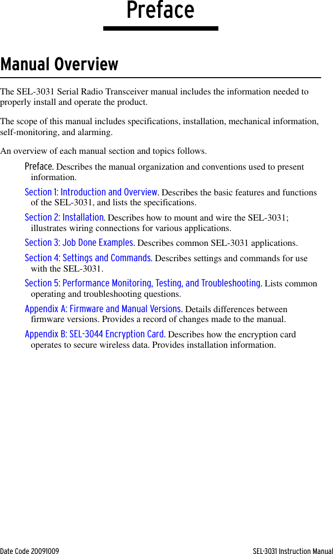 Date Code 20091009 SEL-3031 Instruction ManualPrefaceManual OverviewThe SEL-3031 Serial Radio Transceiver manual includes the information needed to properly install and operate the product.The scope of this manual includes specifications, installation, mechanical information, self-monitoring, and alarming.An overview of each manual section and topics follows.Preface. Describes the manual organization and conventions used to present information.Section 1: Introduction and Overview. Describes the basic features and functions of the SEL-3031, and lists the specifications.Section 2: Installation. Describes how to mount and wire the SEL-3031; illustrates wiring connections for various applications.Section 3: Job Done Examples. Describes common SEL-3031 applications.Section 4: Settings and Commands. Describes settings and commands for use with the SEL-3031.Section 5: Performance Monitoring, Testing, and Troubleshooting. Lists common operating and troubleshooting questions.Appendix A: Firmware and Manual Versions. Details differences between firmware versions. Provides a record of changes made to the manual.Appendix B: SEL-3044 Encryption Card. Describes how the encryption card operates to secure wireless data. Provides installation information.