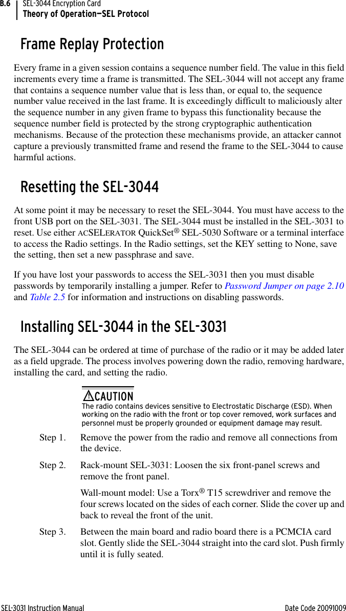 SEL-3031 Instruction Manual Date Code 20091009SEL-3044 Encryption CardTheory of Operation—SEL ProtocolB.6Frame Replay ProtectionEvery frame in a given session contains a sequence number field. The value in this field increments every time a frame is transmitted. The SEL-3044 will not accept any frame that contains a sequence number value that is less than, or equal to, the sequence number value received in the last frame. It is exceedingly difficult to maliciously alter the sequence number in any given frame to bypass this functionality because the sequence number field is protected by the strong cryptographic authentication mechanisms. Because of the protection these mechanisms provide, an attacker cannot capture a previously transmitted frame and resend the frame to the SEL-3044 to cause harmful actions.Resetting the SEL-3044At some point it may be necessary to reset the SEL-3044. You must have access to the front USB port on the SEL-3031. The SEL-3044 must be installed in the SEL-3031 to reset. Use either ACSELERATOR QuickSet® SEL-5030 Software or a terminal interface to access the Radio settings. In the Radio settings, set the KEY setting to None, save the setting, then set a new passphrase and save.If you have lost your passwords to access the SEL-3031 then you must disable passwords by temporarily installing a jumper. Refer to Password Jumper on page 2.10 and Table 2.5 for information and instructions on disabling passwords.Installing SEL-3044 in the SEL-3031The SEL-3044 can be ordered at time of purchase of the radio or it may be added later as a field upgrade. The process involves powering down the radio, removing hardware, installing the card, and setting the radio.The radio contains devices sensitive to Electrostatic Discharge (ESD). When working on the radio with the front or top cover removed, work surfaces and personnel must be properly grounded or equipment damage may result.!CAUTIONStep 1. Remove the power from the radio and remove all connections from the device.Step 2. Rack-mount SEL-3031: Loosen the six front-panel screws and remove the front panel.Wall-mount model: Use a Torx® T15 screwdriver and remove the four screws located on the sides of each corner. Slide the cover up and back to reveal the front of the unit.Step 3. Between the main board and radio board there is a PCMCIA card slot. Gently slide the SEL-3044 straight into the card slot. Push firmly until it is fully seated.