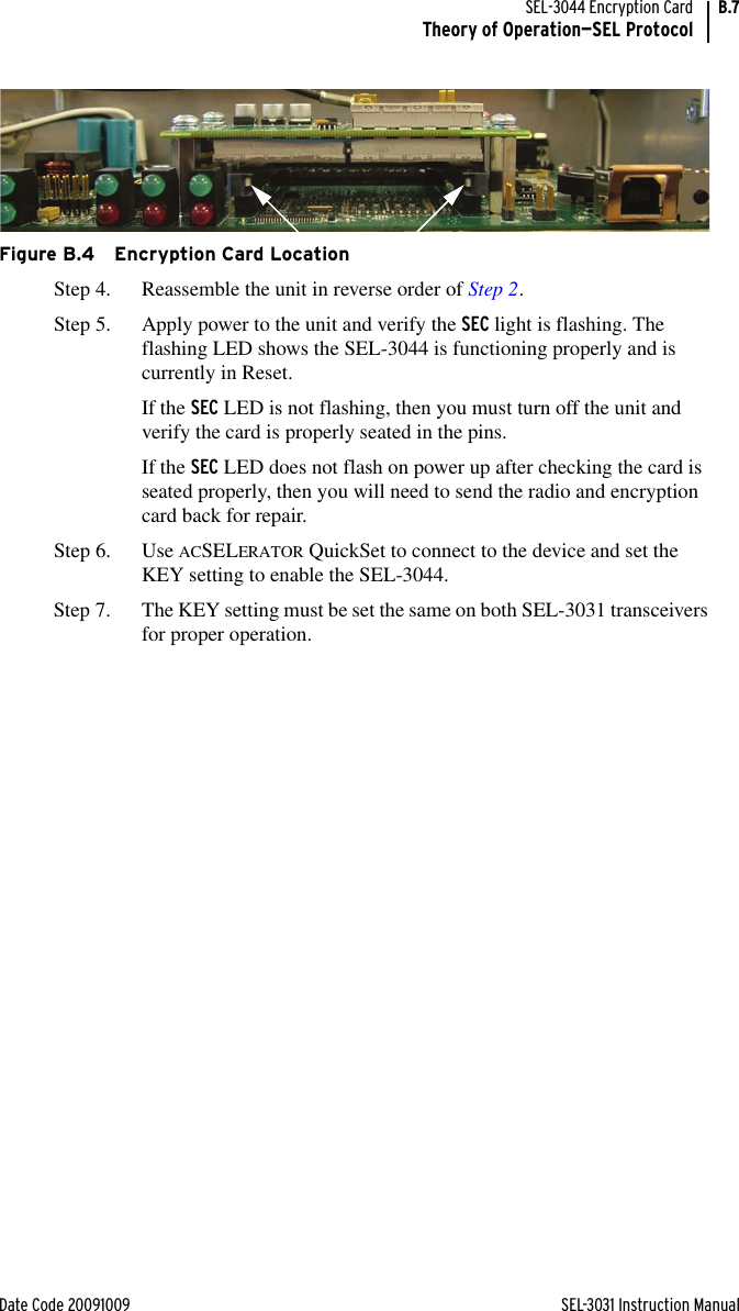 Date Code 20091009 SEL-3031 Instruction ManualSEL-3044 Encryption CardTheory of Operation—SEL ProtocolB.7Figure B.4 Encryption Card LocationStep 4. Reassemble the unit in reverse order of Step 2.Step 5. Apply power to the unit and verify the SEC light is flashing. The flashing LED shows the SEL-3044 is functioning properly and is currently in Reset.If the SEC LED is not flashing, then you must turn off the unit and verify the card is properly seated in the pins.If the SEC LED does not flash on power up after checking the card is seated properly, then you will need to send the radio and encryption card back for repair.Step 6. Use ACSELERATOR QuickSet to connect to the device and set the KEY setting to enable the SEL-3044.Step 7. The KEY setting must be set the same on both SEL-3031 transceivers for proper operation.