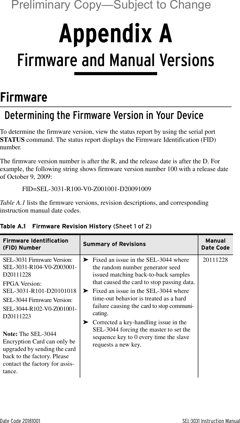 Date Code 20181001 SEL-3031 Instruction ManualAppendix AU.Instru ction Ma nualFirmware and Manual VersionsFirmwareDetermining the Firmware Version in Your DeviceTo determine the firmware version, view the status report by using the serial port STATUS command. The status report displays the Firmware Identification (FID) number.The firmware version number is after the R, and the release date is after the D. For example, the following string shows firmware version number 100 with a release date of October 9, 2009:FID=SEL-3031-R100-V0-Z001001-D20091009Table A.1 lists the firmware versions, revision descriptions, and corresponding instruction manual date codes.Table A.1 Firmware Revision History (Sheet 1 of 2)Firmware Identification (FID) Number Summary of Revisions Manual Date CodeSEL-3031 Firmware Version:SEL-3031-R104-V0-Z003001-D20111228FPGA Version:SEL-3031-R101-D20101018SEL-3044 Firmware Version:SEL-3044-R102-V0-Z001001-D20111223Note: The SEL-3044 Encryption Card can only be upgraded by sending the card back to the factory. Please contact the factory for assis-tance.➤Fixed an issue in the SEL-3044 where the random number generator seed issued matching back-to-back samples that caused the card to stop passing data.➤Fixed an issue in the SEL-3044 where time-out behavior is treated as a hard failure causing the card to stop communi-cating.➤Corrected a key-handling issue in the SEL-3044 forcing the master to set the sequence key to 0 every time the slave requests a new key.20111228Preliminary Copy—Subject to Change