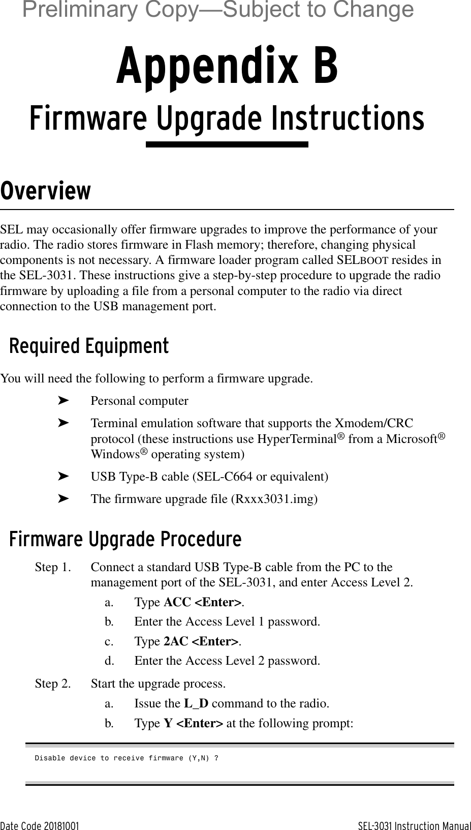 Date Code 20181001 SEL-3031 Instruction ManualAppendix BFirmware Upgrade InstructionsOverviewSEL may occasionally offer firmware upgrades to improve the performance of your radio. The radio stores firmware in Flash memory; therefore, changing physical components is not necessary. A firmware loader program called SELBOOT resides in the SEL-3031. These instructions give a step-by-step procedure to upgrade the radio firmware by uploading a file from a personal computer to the radio via direct connection to the USB management port.Required EquipmentYou will need the following to perform a firmware upgrade.➤Personal computer➤Terminal emulation software that supports the Xmodem/CRC protocol (these instructions use HyperTerminal® from a Microsoft® Windows® operating system)➤USB Type-B cable (SEL-C664 or equivalent)➤The firmware upgrade file (Rxxx3031.img)Firmware Upgrade ProcedureStep 1. Connect a standard USB Type-B cable from the PC to the management port of the SEL-3031, and enter Access Level 2.a. Type ACC &lt;Enter&gt;.b. Enter the Access Level 1 password.c. Type 2AC &lt;Enter&gt;.d. Enter the Access Level 2 password.Step 2. Start the upgrade process.a. Issue the L_D command to the radio.b. Type Y &lt;Enter&gt; at the following prompt:Disable device to receive firmware (Y,N) ?Preliminary Copy—Subject to Change