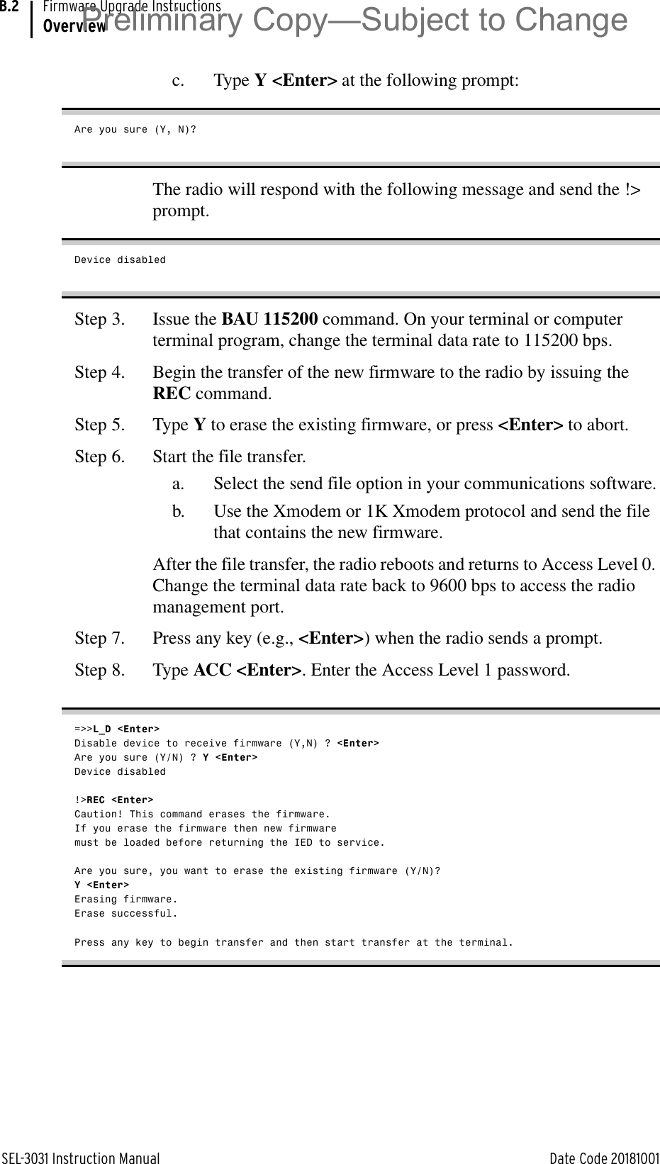 SEL-3031 Instruction Manual Date Code 20181001Firmware Upgrade InstructionsOverviewB.2c. Type Y &lt;Enter&gt; at the following prompt:Are you sure (Y, N)?The radio will respond with the following message and send the !&gt; prompt.Device disabledStep 3. Issue the BAU 115200 command. On your terminal or computer terminal program, change the terminal data rate to 115200 bps.Step 4. Begin the transfer of the new firmware to the radio by issuing the REC command.Step 5. Type Y to erase the existing firmware, or press &lt;Enter&gt; to abort.Step 6. Start the file transfer.a. Select the send file option in your communications software.b. Use the Xmodem or 1K Xmodem protocol and send the file that contains the new firmware.After the file transfer, the radio reboots and returns to Access Level 0. Change the terminal data rate back to 9600 bps to access the radio management port.Step 7. Press any key (e.g., &lt;Enter&gt;) when the radio sends a prompt.Step 8. Type ACC &lt;Enter&gt;. Enter the Access Level 1 password.=&gt;&gt;L_D &lt;Enter&gt;Disable device to receive firmware (Y,N) ? &lt;Enter&gt;Are you sure (Y/N) ? Y &lt;Enter&gt;Device disabled!&gt;REC &lt;Enter&gt;Caution! This command erases the firmware.If you erase the firmware then new firmwaremust be loaded before returning the IED to service.Are you sure, you want to erase the existing firmware (Y/N)? Y &lt;Enter&gt;Erasing firmware.Erase successful.Press any key to begin transfer and then start transfer at the terminal.Preliminary Copy—Subject to Change