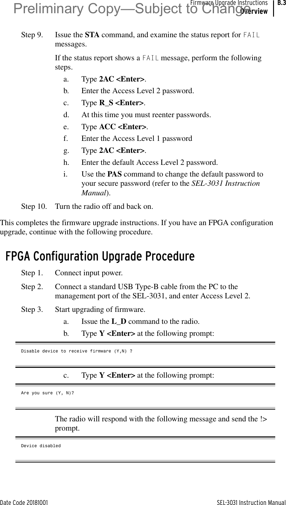 Date Code 20181001 SEL-3031 Instruction ManualFirmware Upgrade InstructionsOverviewB.3Step 9. Issue the STA command, and examine the status report for FAIL messages. If the status report shows a FAIL message, perform the following steps.a. Type 2AC &lt;Enter&gt;.b. Enter the Access Level 2 password.c. Type R_S &lt;Enter&gt;.d. At this time you must reenter passwords.e. Type ACC &lt;Enter&gt;.f. Enter the Access Level 1 passwordg. Type 2AC &lt;Enter&gt;.h. Enter the default Access Level 2 password.i. Use the PAS command to change the default password to your secure password (refer to the SEL-3031 Instruction Manual).Step 10. Turn the radio off and back on.This completes the firmware upgrade instructions. If you have an FPGA configuration upgrade, continue with the following procedure.FPGA Configuration Upgrade ProcedureStep 1. Connect input power.Step 2. Connect a standard USB Type-B cable from the PC to the management port of the SEL-3031, and enter Access Level 2.Step 3. Start upgrading of firmware.a. Issue the L_D command to the radio.b. Type Y &lt;Enter&gt; at the following prompt:Disable device to receive firmware (Y,N) ?c. Type Y &lt;Enter&gt; at the following prompt:Are you sure (Y, N)?The radio will respond with the following message and send the !&gt; prompt.Device disabledPreliminary Copy—Subject to Change