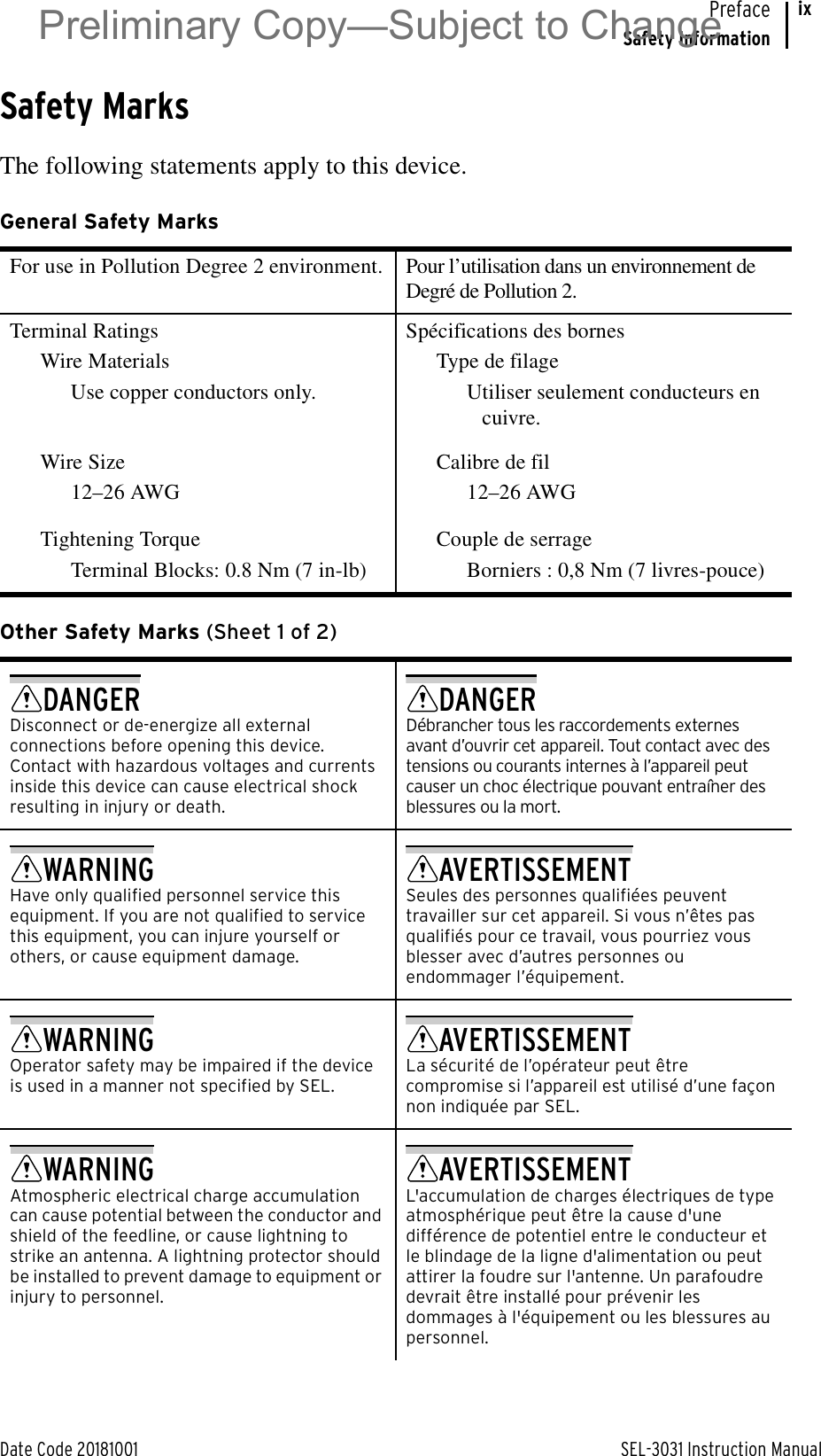 Date Code 20181001 SEL-3031 Instruction ManualPrefaceSafety InformationixSafety MarksThe following statements apply to this device.General Safety Marks For use in Pollution Degree 2 environment. Pour l’utilisation dans un environnement de Degré de Pollution 2.Terminal RatingsWire MaterialsUse copper conductors only.Spécifications des bornesType de filageUtiliser seulement conducteurs en cuivre.Wire Size12–26 AWGCalibre de fil12–26 AWGTightening TorqueTerminal Blocks: 0.8 Nm (7 in-lb)Couple de serrageBorniers : 0,8 Nm (7 livres-pouce)Other Safety Marks (Sheet 1 of 2)DANGERDisconnect or de-energize all external connections before opening this device. Contact with hazardous voltages and currents inside this device can cause electrical shock resulting in injury or death.DANGERDébrancher tous les raccordements externes avant d’ouvrir cet appareil. Tout contact avec des tensions ou courants internes à l’appareil peut causer un choc électrique pouvant entraîner des blessures ou la mort.WARNINGHave only qualified personnel service this equipment. If you are not qualified to service this equipment, you can injure yourself or others, or cause equipment damage.AVERTISSEMENTSeules des personnes qualifiées peuvent travailler sur cet appareil. Si vous n’êtes pas qualifiés pour ce travail, vous pourriez vous blesser avec d’autres personnes ou endommager l’équipement.WARNINGOperator safety may be impaired if the device is used in a manner not specified by SEL.AVERTISSEMENTLa sécurité de l’opérateur peut être compromise si l’appareil est utilisé d’une façon non indiquée par SEL.WARNINGAtmospheric electrical charge accumulation can cause potential between the conductor and shield of the feedline, or cause lightning to strike an antenna. A lightning protector should be installed to prevent damage to equipment or injury to personnel.AVERTISSEMENTL&apos;accumulation de charges électriques de type atmosphérique peut être la cause d&apos;une différence de potentiel entre le conducteur et le blindage de la ligne d&apos;alimentation ou peut attirer la foudre sur l&apos;antenne. Un parafoudre devrait être installé pour prévenir les dommages à l&apos;équipement ou les blessures au personnel.Preliminary Copy—Subject to Change