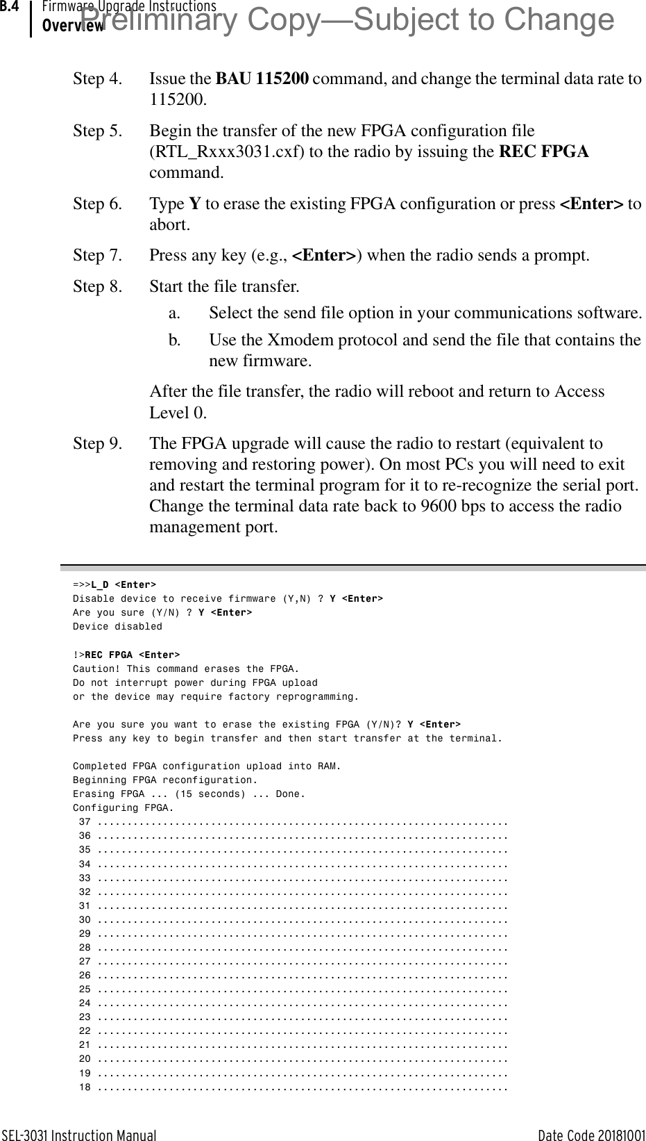 SEL-3031 Instruction Manual Date Code 20181001Firmware Upgrade InstructionsOverviewB.4Step 4. Issue the BAU 115200 command, and change the terminal data rate to 115200.Step 5. Begin the transfer of the new FPGA configuration file (RTL_Rxxx3031.cxf) to the radio by issuing the REC FPGA command.Step 6. Type Y to erase the existing FPGA configuration or press &lt;Enter&gt; to abort.Step 7. Press any key (e.g., &lt;Enter&gt;) when the radio sends a prompt.Step 8. Start the file transfer.a. Select the send file option in your communications software.b. Use the Xmodem protocol and send the file that contains the new firmware.After the file transfer, the radio will reboot and return to Access Level 0.Step 9. The FPGA upgrade will cause the radio to restart (equivalent to removing and restoring power). On most PCs you will need to exit and restart the terminal program for it to re-recognize the serial port. Change the terminal data rate back to 9600 bps to access the radio management port.=&gt;&gt;L_D &lt;Enter&gt;Disable device to receive firmware (Y,N) ? Y &lt;Enter&gt;Are you sure (Y/N) ? Y &lt;Enter&gt;Device disabled!&gt;REC FPGA &lt;Enter&gt;Caution! This command erases the FPGA.Do not interrupt power during FPGA uploador the device may require factory reprogramming.Are you sure you want to erase the existing FPGA (Y/N)? Y &lt;Enter&gt;Press any key to begin transfer and then start transfer at the terminal.Completed FPGA configuration upload into RAM.Beginning FPGA reconfiguration.Erasing FPGA ... (15 seconds) ... Done.Configuring FPGA. 37 ..................................................................... 36 ..................................................................... 35 ..................................................................... 34 ..................................................................... 33 ..................................................................... 32 ..................................................................... 31 ..................................................................... 30 ..................................................................... 29 ..................................................................... 28 ..................................................................... 27 ..................................................................... 26 ..................................................................... 25 ..................................................................... 24 ..................................................................... 23 ..................................................................... 22 ..................................................................... 21 ..................................................................... 20 ..................................................................... 19 ..................................................................... 18 .....................................................................Preliminary Copy—Subject to Change