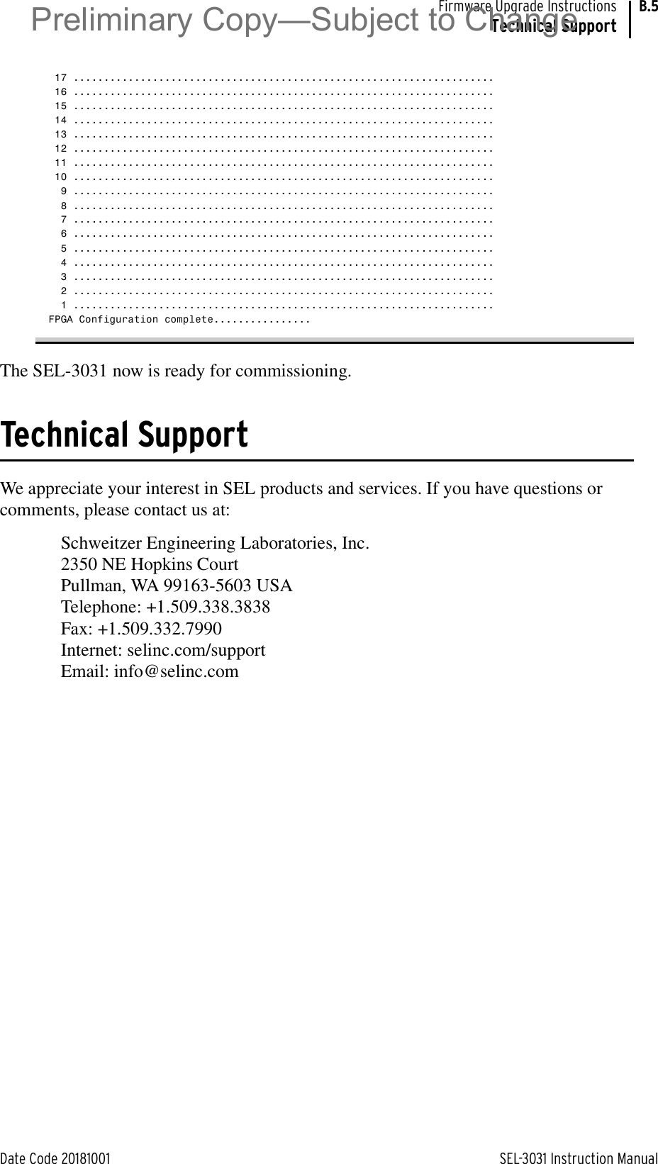 Date Code 20181001 SEL-3031 Instruction ManualFirmware Upgrade InstructionsTechnical SupportB.5 17 ..................................................................... 16 ..................................................................... 15 ..................................................................... 14 ..................................................................... 13 ..................................................................... 12 ..................................................................... 11 ..................................................................... 10 .....................................................................  9 .....................................................................  8 .....................................................................  7 .....................................................................  6 .....................................................................  5 .....................................................................  4 .....................................................................  3 .....................................................................  2 .....................................................................  1 .....................................................................FPGA Configuration complete................The SEL-3031 now is ready for commissioning.Technical SupportWe appreciate your interest in SEL products and services. If you have questions or comments, please contact us at:Schweitzer Engineering Laboratories, Inc.2350 NE Hopkins CourtPullman, WA 99163-5603 USATelephone: +1.509.338.3838Fax: +1.509.332.7990Internet: selinc.com/supportEmail: info@selinc.comPreliminary Copy—Subject to Change