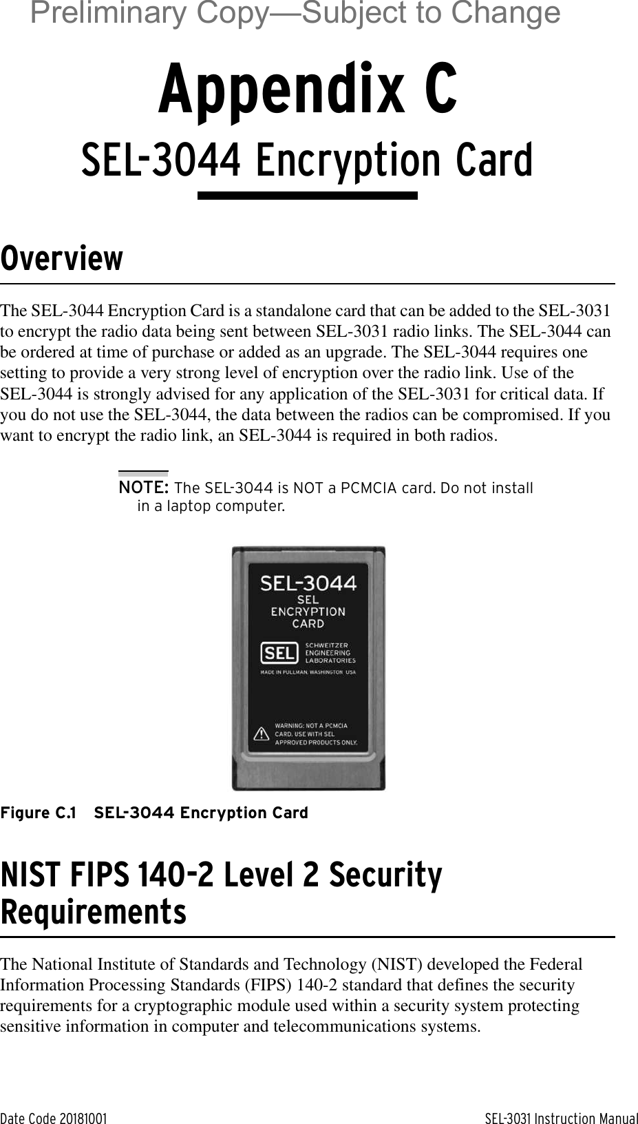 Date Code 20181001 SEL-3031 Instruction ManualAppendix CSEL-3044 Encryption CardOverviewThe SEL-3044 Encryption Card is a standalone card that can be added to the SEL-3031 to encrypt the radio data being sent between SEL-3031 radio links. The SEL-3044 can be ordered at time of purchase or added as an upgrade. The SEL-3044 requires one setting to provide a very strong level of encryption over the radio link. Use of the SEL-3044 is strongly advised for any application of the SEL-3031 for critical data. If you do not use the SEL-3044, the data between the radios can be compromised. If you want to encrypt the radio link, an SEL-3044 is required in both radios.NOTE: The SEL-3044 is NOT a PCMCIA card. Do not install in a laptop computer.Figure C.1 SEL-3044 Encryption CardNIST FIPS 140-2 Level 2 Security RequirementsThe National Institute of Standards and Technology (NIST) developed the Federal Information Processing Standards (FIPS) 140-2 standard that defines the security requirements for a cryptographic module used within a security system protecting sensitive information in computer and telecommunications systems. Preliminary Copy—Subject to Change