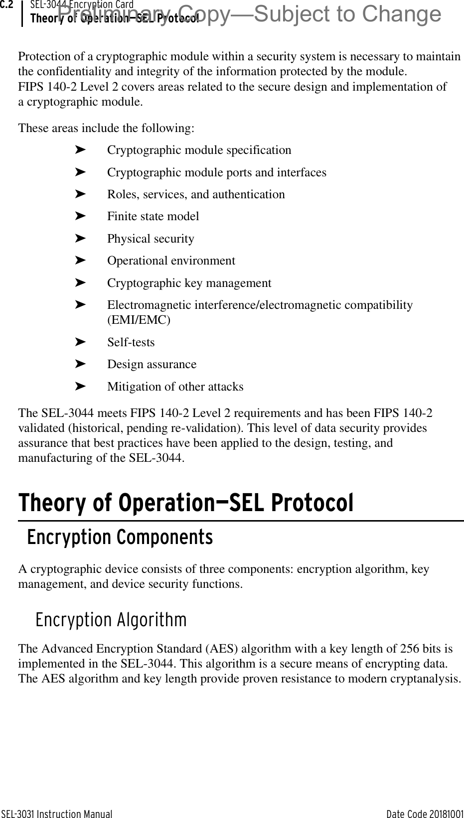 SEL-3031 Instruction Manual Date Code 20181001SEL-3044 Encryption CardTheory of Operation—SEL ProtocolC.2Protection of a cryptographic module within a security system is necessary to maintain the confidentiality and integrity of the information protected by the module. FIPS 140-2 Level 2 covers areas related to the secure design and implementation of a cryptographic module. These areas include the following:➤Cryptographic module specification ➤Cryptographic module ports and interfaces➤Roles, services, and authentication ➤Finite state model➤Physical security➤Operational environment➤Cryptographic key management➤Electromagnetic interference/electromagnetic compatibility (EMI/EMC)➤Self-tests➤Design assurance➤Mitigation of other attacksThe SEL-3044 meets FIPS 140-2 Level 2 requirements and has been FIPS 140-2 validated (historical, pending re-validation). This level of data security provides assurance that best practices have been applied to the design, testing, and manufacturing of the SEL-3044.Theory of Operation—SEL ProtocolEncryption ComponentsA cryptographic device consists of three components: encryption algorithm, key management, and device security functions.Encryption AlgorithmThe Advanced Encryption Standard (AES) algorithm with a key length of 256 bits is implemented in the SEL-3044. This algorithm is a secure means of encrypting data. The AES algorithm and key length provide proven resistance to modern cryptanalysis.Preliminary Copy—Subject to Change