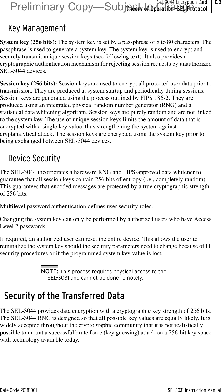 Date Code 20181001 SEL-3031 Instruction ManualSEL-3044 Encryption CardTheory of Operation—SEL ProtocolC.3Key ManagementSystem key (256 bits): The system key is set by a passphrase of 8 to 80 characters. The passphrase is used to generate a system key. The system key is used to encrypt and securely transmit unique session keys (see following text). It also provides a cryptographic authentication mechanism for rejecting session requests by unauthorized SEL-3044 devices.Session key (256 bits): Session keys are used to encrypt all protected user data prior to transmission. They are produced at system startup and periodically during sessions. Session keys are generated using the process outlined by FIPS 186-2. They are produced using an integrated physical random number generator (RNG) and a statistical data whitening algorithm. Session keys are purely random and are not linked to the system key. The use of unique session keys limits the amount of data that is encrypted with a single key value, thus strengthening the system against cryptanalytical attack. The session keys are encrypted using the system key prior to being exchanged between SEL-3044 devices.Device SecurityThe SEL-3044 incorporates a hardware RNG and FIPS-approved data whitener to guarantee that all session keys contain 256 bits of entropy (i.e., completely random). This guarantees that encoded messages are protected by a true cryptographic strength of 256 bits.Multilevel password authentication defines user security roles.Changing the system key can only be performed by authorized users who have Access Level 2 passwords.If required, an authorized user can reset the entire device. This allows the user to reinitialize the system key should the security parameters need to change because of IT security procedures or if the programmed system key value is lost.NOTE: This process requires physical access to the SEL-3031 and cannot be done remotely.Security of the Transferred DataThe SEL-3044 provides data encryption with a cryptographic key strength of 256 bits. The SEL-3044 RNG is designed so that all possible key values are equally likely. It is widely accepted throughout the cryptographic community that it is not realistically possible to mount a successful brute force (key guessing) attack on a 256-bit key space with technology available today.Preliminary Copy—Subject to Change