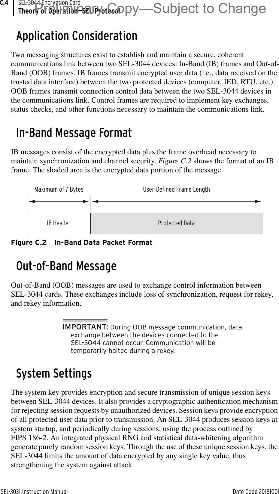 SEL-3031 Instruction Manual Date Code 20181001SEL-3044 Encryption CardTheory of Operation—SEL ProtocolC.4Application ConsiderationTwo messaging structures exist to establish and maintain a secure, coherent communications link between two SEL-3044 devices: In-Band (IB) frames and Out-of-Band (OOB) frames. IB frames transmit encrypted user data (i.e., data received on the trusted data interface) between the two protected devices (computer, IED, RTU, etc.). OOB frames transmit connection control data between the two SEL-3044 devices in the communications link. Control frames are required to implement key exchanges, status checks, and other functions necessary to maintain the communications link.In-Band Message FormatIB messages consist of the encrypted data plus the frame overhead necessary to maintain synchronization and channel security. Figure C.2 shows the format of an IB frame. The shaded area is the encrypted data portion of the message.Figure C.2 In-Band Data Packet FormatOut-of-Band MessageOut-of-Band (OOB) messages are used to exchange control information between SEL-3044 cards. These exchanges include loss of synchronization, request for rekey, and rekey information. IMPORTANT: During OOB message communication, data exchange between the devices connected to the SEL-3044 cannot occur. Communication will be temporarily halted during a rekey. System SettingsThe system key provides encryption and secure transmission of unique session keys between SEL-3044 devices. It also provides a cryptographic authentication mechanism for rejecting session requests by unauthorized devices. Session keys provide encryption of all protected user data prior to transmission. An SEL-3044 produces session keys at system startup, and periodically during sessions, using the process outlined by FIPS 186-2. An integrated physical RNG and statistical data-whitening algorithm generate purely random session keys. Through the use of these unique session keys, the SEL-3044 limits the amount of data encrypted by any single key value, thus strengthening the system against attack. IB HeaderMaximum of 7 Bytes User-Defined Frame LengthProtected DataPreliminary Copy—Subject to Change