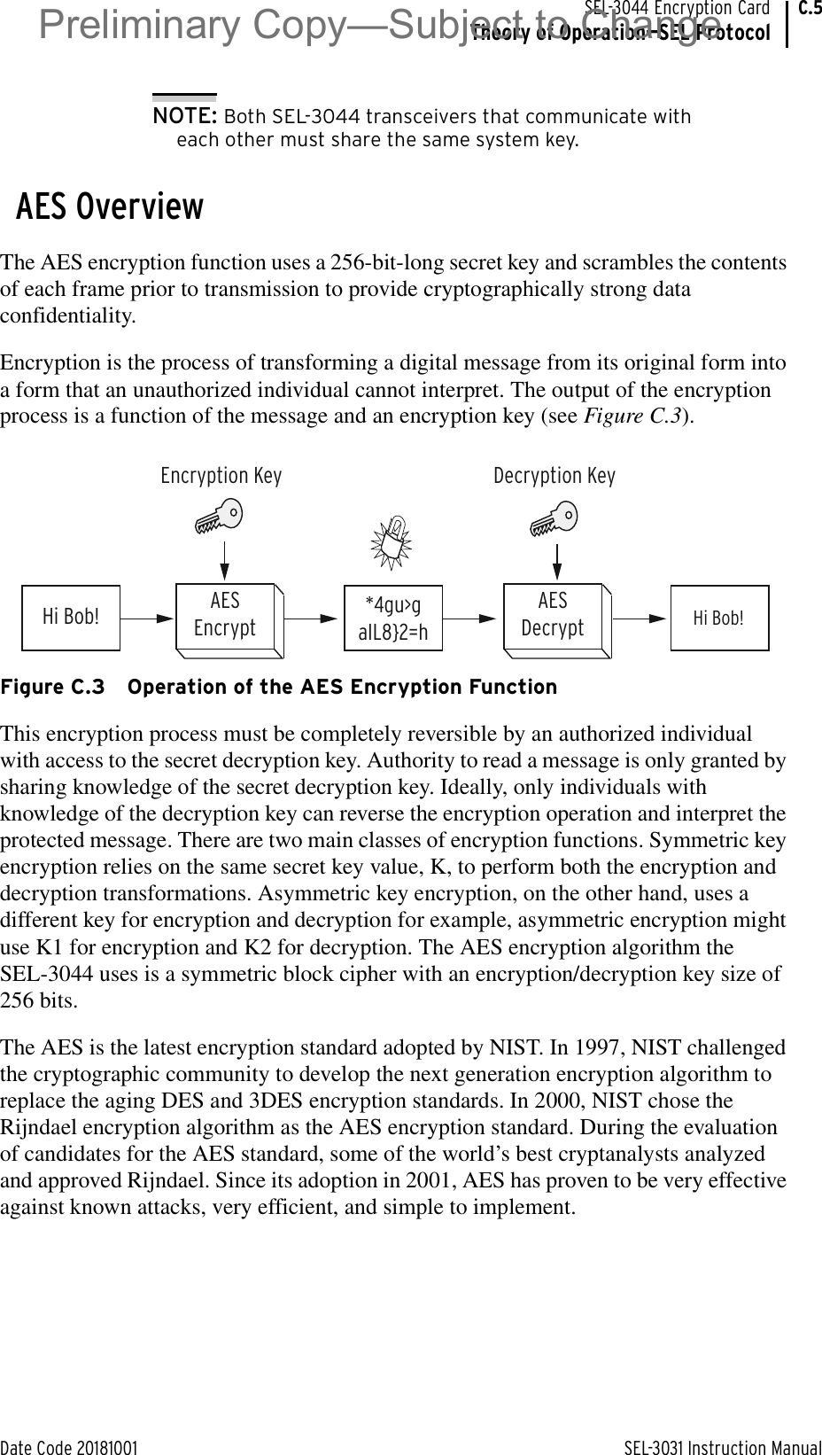 Date Code 20181001 SEL-3031 Instruction ManualSEL-3044 Encryption CardTheory of Operation—SEL ProtocolC.5NOTE: Both SEL-3044 transceivers that communicate with each other must share the same system key.AES OverviewThe AES encryption function uses a 256-bit-long secret key and scrambles the contents of each frame prior to transmission to provide cryptographically strong data confidentiality.Encryption is the process of transforming a digital message from its original form into a form that an unauthorized individual cannot interpret. The output of the encryption process is a function of the message and an encryption key (see Figure C.3).Figure C.3 Operation of the AES Encryption FunctionThis encryption process must be completely reversible by an authorized individual with access to the secret decryption key. Authority to read a message is only granted by sharing knowledge of the secret decryption key. Ideally, only individuals with knowledge of the decryption key can reverse the encryption operation and interpret the protected message. There are two main classes of encryption functions. Symmetric key encryption relies on the same secret key value, K, to perform both the encryption and decryption transformations. Asymmetric key encryption, on the other hand, uses a different key for encryption and decryption for example, asymmetric encryption might use K1 for encryption and K2 for decryption. The AES encryption algorithm the SEL-3044 uses is a symmetric block cipher with an encryption/decryption key size of 256 bits.The AES is the latest encryption standard adopted by NIST. In 1997, NIST challenged the cryptographic community to develop the next generation encryption algorithm to replace the aging DES and 3DES encryption standards. In 2000, NIST chose the Rijndael encryption algorithm as the AES encryption standard. During the evaluation of candidates for the AES standard, some of the world’s best cryptanalysts analyzed and approved Rijndael. Since its adoption in 2001, AES has proven to be very effective against known attacks, very efficient, and simple to implement.Encryption Key Decryption KeyHi Bob! *4gu&gt;gaIL8}2=hAESEncrypt Hi Bob!AESDecryptPreliminary Copy—Subject to Change