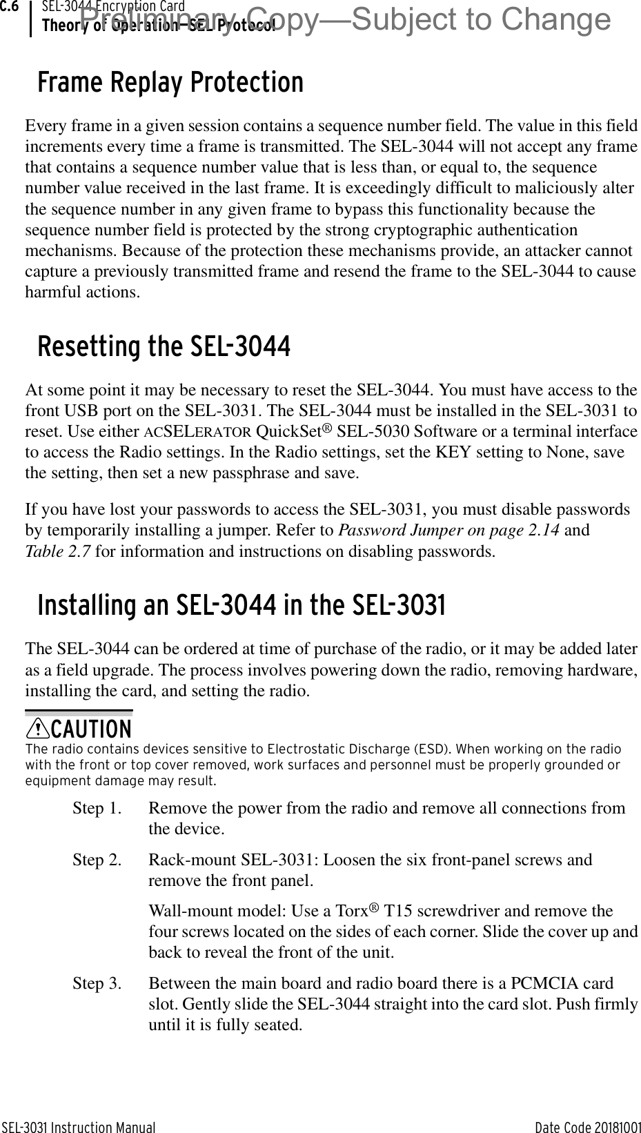 SEL-3031 Instruction Manual Date Code 20181001SEL-3044 Encryption CardTheory of Operation—SEL ProtocolC.6Frame Replay ProtectionEvery frame in a given session contains a sequence number field. The value in this field increments every time a frame is transmitted. The SEL-3044 will not accept any frame that contains a sequence number value that is less than, or equal to, the sequence number value received in the last frame. It is exceedingly difficult to maliciously alter the sequence number in any given frame to bypass this functionality because the sequence number field is protected by the strong cryptographic authentication mechanisms. Because of the protection these mechanisms provide, an attacker cannot capture a previously transmitted frame and resend the frame to the SEL-3044 to cause harmful actions.Resetting the SEL-3044At some point it may be necessary to reset the SEL-3044. You must have access to the front USB port on the SEL-3031. The SEL-3044 must be installed in the SEL-3031 to reset. Use either ACSELERATOR QuickSet® SEL-5030 Software or a terminal interface to access the Radio settings. In the Radio settings, set the KEY setting to None, save the setting, then set a new passphrase and save.If you have lost your passwords to access the SEL-3031, you must disable passwords by temporarily installing a jumper. Refer to Password Jumper on page 2.14 and Table 2.7 for information and instructions on disabling passwords.Installing an SEL-3044 in the SEL-3031The SEL-3044 can be ordered at time of purchase of the radio, or it may be added later as a field upgrade. The process involves powering down the radio, removing hardware, installing the card, and setting the radio.CAUTIONThe radio contains devices sensitive to Electrostatic Discharge (ESD). When working on the radio with the front or top cover removed, work surfaces and personnel must be properly grounded or equipment damage may result.Step 1. Remove the power from the radio and remove all connections from the device.Step 2. Rack-mount SEL-3031: Loosen the six front-panel screws and remove the front panel.Wall-mount model: Use a Torx® T15 screwdriver and remove the four screws located on the sides of each corner. Slide the cover up and back to reveal the front of the unit.Step 3. Between the main board and radio board there is a PCMCIA card slot. Gently slide the SEL-3044 straight into the card slot. Push firmly until it is fully seated.Preliminary Copy—Subject to Change