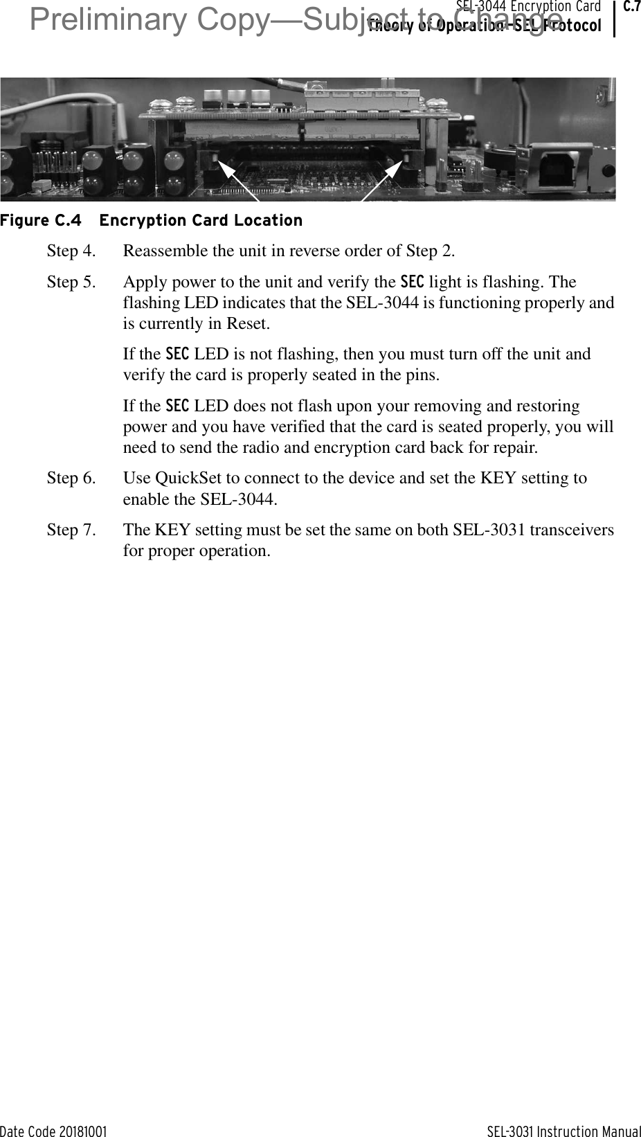 Date Code 20181001 SEL-3031 Instruction ManualSEL-3044 Encryption CardTheory of Operation—SEL ProtocolC.7Figure C.4 Encryption Card LocationStep 4. Reassemble the unit in reverse order of Step 2.Step 5. Apply power to the unit and verify the SEC light is flashing. The flashing LED indicates that the SEL-3044 is functioning properly and is currently in Reset.If the SEC LED is not flashing, then you must turn off the unit and verify the card is properly seated in the pins.If the SEC LED does not flash upon your removing and restoring power and you have verified that the card is seated properly, you will need to send the radio and encryption card back for repair.Step 6. Use QuickSet to connect to the device and set the KEY setting to enable the SEL-3044.Step 7. The KEY setting must be set the same on both SEL-3031 transceivers for proper operation.Preliminary Copy—Subject to Change