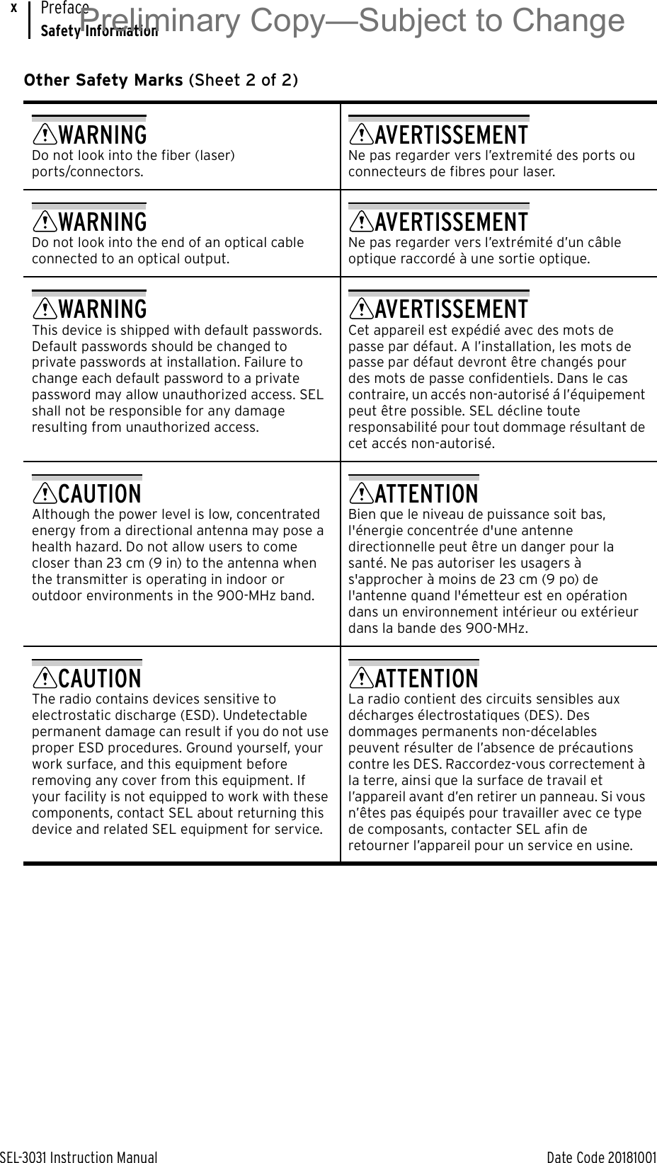 SEL-3031 Instruction Manual Date Code 20181001PrefaceSafety InformationxWARNINGDo not look into the fiber (laser) ports/connectors.AVERTISSEMENTNe pas regarder vers l’extremité des ports ou connecteurs de fibres pour laser.WARNINGDo not look into the end of an optical cable connected to an optical output.AVERTISSEMENTNe pas regarder vers l’extrémité d’un câble optique raccordé à une sortie optique.WARNINGThis device is shipped with default passwords. Default passwords should be changed to private passwords at installation. Failure to change each default password to a private password may allow unauthorized access. SEL shall not be responsible for any damage resulting from unauthorized access.AVERTISSEMENTCet appareil est expédié avec des mots de passe par défaut. A l’installation, les mots de passe par défaut devront être changés pour des mots de passe confidentiels. Dans le cas contraire, un accés non-autorisé á l’équipement peut être possible. SEL décline toute responsabilité pour tout dommage résultant de cet accés non-autorisé.CAUTIONAlthough the power level is low, concentrated energy from a directional antenna may pose a health hazard. Do not allow users to come closer than 23 cm (9 in) to the antenna when the transmitter is operating in indoor or outdoor environments in the 900-MHz band.ATTENTIONBien que le niveau de puissance soit bas, l&apos;énergie concentrée d&apos;une antenne directionnelle peut être un danger pour la santé. Ne pas autoriser les usagers à s&apos;approcher à moins de 23 cm (9 po) de l&apos;antenne quand l&apos;émetteur est en opération dans un environnement intérieur ou extérieur dans la bande des 900-MHz.CAUTIONThe radio contains devices sensitive to electrostatic discharge (ESD). Undetectable permanent damage can result if you do not use proper ESD procedures. Ground yourself, your work surface, and this equipment before removing any cover from this equipment. If your facility is not equipped to work with these components, contact SEL about returning this device and related SEL equipment for service.ATTENTIONLa radio contient des circuits sensibles aux décharges électrostatiques (DES). Des dommages permanents non-décelables peuvent résulter de l’absence de précautions contre les DES. Raccordez-vous correctement à la terre, ainsi que la surface de travail et l’appareil avant d’en retirer un panneau. Si vous n’êtes pas équipés pour travailler avec ce type de composants, contacter SEL afin de retourner l’appareil pour un service en usine.Other Safety Marks (Sheet 2 of 2)Preliminary Copy—Subject to Change