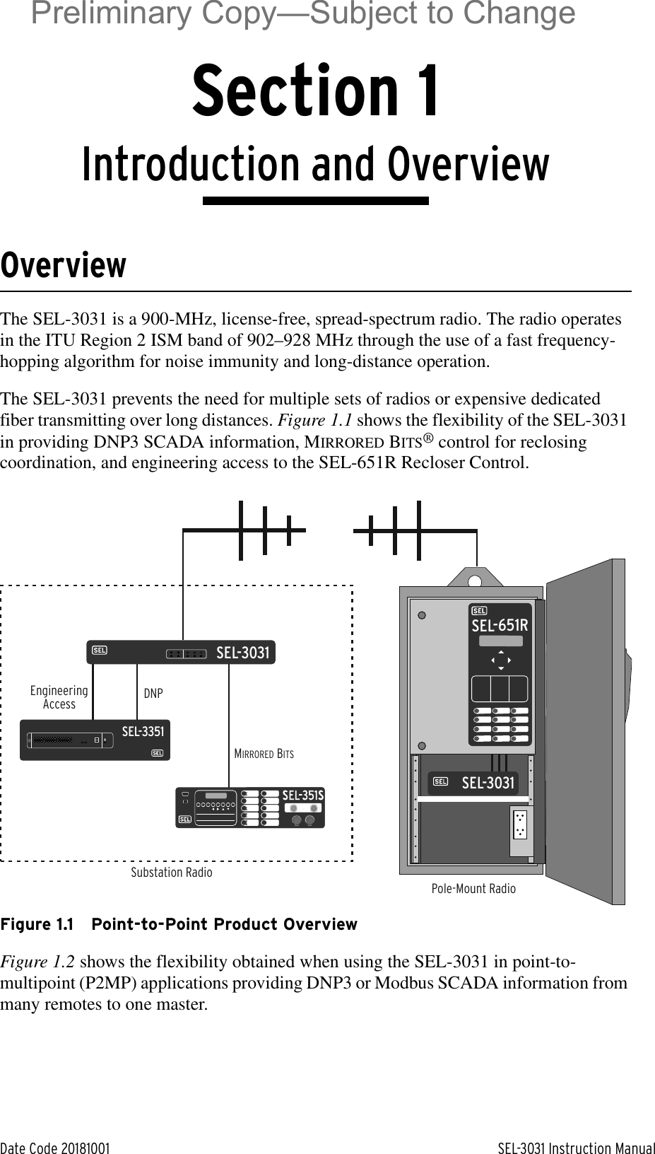 Date Code 20181001 SEL-3031 Instruction ManualSection 1Introduction and OverviewOverviewThe SEL-3031 is a 900-MHz, license-free, spread-spectrum radio. The radio operates in the ITU Region 2 ISM band of 902–928 MHz through the use of a fast frequency-hopping algorithm for noise immunity and long-distance operation.The SEL-3031 prevents the need for multiple sets of radios or expensive dedicated fiber transmitting over long distances. Figure 1.1 shows the flexibility of the SEL-3031 in providing DNP3 SCADA information, MIRRORED BITS® control for reclosing coordination, and engineering access to the SEL-651R Recloser Control. Figure 1.1 Point-to-Point Product OverviewFigure 1.2 shows the flexibility obtained when using the SEL-3031 in point-to-multipoint (P2MP) applications providing DNP3 or Modbus SCADA information from many remotes to one master.Pole-Mount RadioSubstation RadioDNPEngineeringAccessMIRRORED BITSSEL-3031SEL-351SSEL-651RSEL-3031SEL-3351Preliminary Copy—Subject to Change