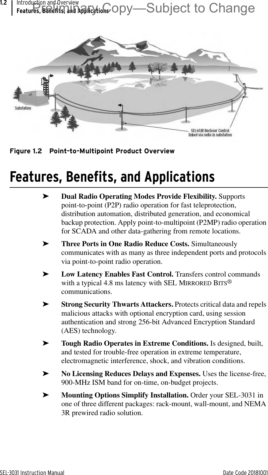 SEL-3031 Instruction Manual Date Code 20181001Introduction and OverviewFeatures, Benefits, and Applications1.2Figure 1.2 Point-to-Multipoint Product OverviewFeatures, Benefits, and Applications➤Dual Radio Operating Modes Provide Flexibility. Supports point-to-point (P2P) radio operation for fast teleprotection, distribution automation, distributed generation, and economical backup protection. Apply point-to-multipoint (P2MP) radio operation for SCADA and other data-gathering from remote locations.➤Three Ports in One Radio Reduce Costs. Simultaneously communicates with as many as three independent ports and protocols via point-to-point radio operation.➤Low Latency Enables Fast Control. Transfers control commands with a typical 4.8 ms latency with SEL MIRRORED BITS® communications.➤Strong Security Thwarts Attackers. Protects critical data and repels malicious attacks with optional encryption card, using session authentication and strong 256-bit Advanced Encryption Standard (AES) technology.➤Tough Radio Operates in Extreme Conditions. Is designed, built, and tested for trouble-free operation in extreme temperature, electromagnetic interference, shock, and vibration conditions.➤No Licensing Reduces Delays and Expenses. Uses the license-free, 900-MHz ISM band for on-time, on-budget projects.➤Mounting Options Simplify Installation. Order your SEL-3031 in one of three different packages: rack-mount, wall-mount, and NEMA 3R prewired radio solution.Preliminary Copy—Subject to Change