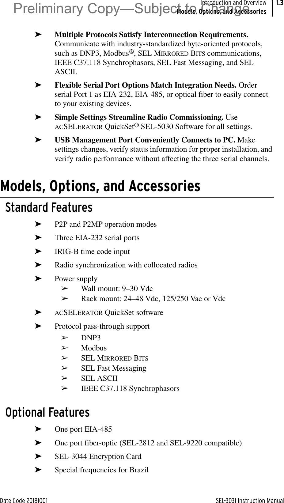 Date Code 20181001 SEL-3031 Instruction ManualIntroduction and OverviewModels, Options, and Accessories1.3➤Multiple Protocols Satisfy Interconnection Requirements. Communicate with industry-standardized byte-oriented protocols, such as DNP3, Modbus®, SEL MIRRORED BITS communications, IEEE C37.118 Synchrophasors, SEL Fast Messaging, and SEL ASCII.➤Flexible Serial Port Options Match Integration Needs. Order serial Port 1 as EIA-232, EIA-485, or optical fiber to easily connect to your existing devices.➤Simple Settings Streamline Radio Commissioning. Use ACSELERATOR QuickSet® SEL-5030 Software for all settings.➤USB Management Port Conveniently Connects to PC. Make settings changes, verify status information for proper installation, and verify radio performance without affecting the three serial channels.Models, Options, and AccessoriesStandard Features➤P2P and P2MP operation modes➤Three EIA-232 serial ports➤IRIG-B time code input➤Radio synchronization with collocated radios➤Power supply➢Wall mount: 9–30 Vdc➢Rack mount: 24–48 Vdc, 125/250 Vac or Vdc➤ACSELERATOR QuickSet software➤Protocol pass-through support➢DNP3➢Modbus➢SEL MIRRORED BITS➢SEL Fast Messaging➢SEL ASCII➢IEEE C37.118 SynchrophasorsOptional Features➤One port EIA-485➤One port fiber-optic (SEL-2812 and SEL-9220 compatible)➤SEL-3044 Encryption Card➤Special frequencies for BrazilPreliminary Copy—Subject to Change