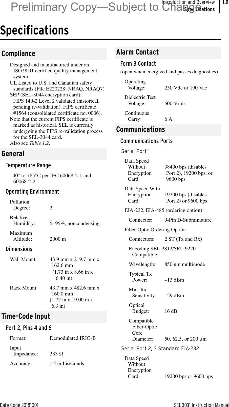 Date Code 20181001 SEL-3031 Instruction ManualIntroduction and OverviewSpecifications1.9SpecificationsComplianceDesigned and manufactured under an ISO 9001 certified quality management systemUL Listed to U.S. and Canadian safety standards (File E220228; NRAQ, NRAQ7)SEP (SEL-3044 encryption card): FIPS 140-2 Level 2 validated (historical, pending re-validation). FIPS certificate #1564 (consolidated certificate no. 0006).Note that the current FIPS certificate is marked as historical. SEL is currently undergoing the FIPS re-validation process for the SEL-3044 card.Also see Table 1.2.GeneralTemperature Range–40° to +85°C per IEC 60068-2-1 and 60068-2-2Operating EnvironmentPollution Degree: 2Relative Humidity:  5–95%, noncondensingMaximum Altitude:  2000 mDimensionsWall Mount:  43.9 mm x 219.7 mm x 162.6 mm(1.73 in x 8.66 in x 6.40 in)Rack Mount:  43.7 mm x 482.6 mm x 160.0 mm(1.72 in x 19.00 in x 6.3 in)Time-Code InputPort 2, Pins 4 and 6Format: Demodulated IRIG-BInput Impedance: 333 :Accuracy: r5 millisecondsAlarm ContactForm B Contact (open when energized and passes diagnostics)Operating Voltage: 250 Vdc or 190 VacDielectric Test Voltage: 500 VrmsContinuous Carry: 6 ACommunicationsCommunications PortsSerial Port 1Data Speed Without Encryption Card:38400 bps (disables Port 2), 19200 bps, or 9600 bpsData Speed With Encryption Card:19200 bps (disables Port 2) or 9600 bpsEIA-232, EIA-485 (ordering option)Connector: 9-Pin D-SubminiatureFiber-Optic Ordering OptionConnectors: 2 ST (Tx and Rx)Encoding SEL-2812/SEL-9220 CompatibleWavelength: 850 nm multimodeTypical Tx Power: –13 dBmMin. Rx Sensitivity: –29 dBmOptical Budget: 16 dBCompatible Fiber-Optic Core Diameter: 50, 62.5, or 200 PmSerial Port 2, 3 Standard EIA-232Data Speed Without Encryption Card: 19200 bps or 9600 bpsPreliminary Copy—Subject to Change