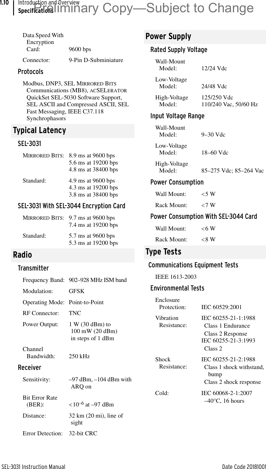 SEL-3031 Instruction Manual Date Code 20181001Introduction and OverviewSpecifications1.10Data Speed With Encryption Card: 9600 bps Connector: 9-Pin D-SubminiatureProtocolsModbus, DNP3, SEL MIRRORED BITS Communications (MB8), ACSELERATOR QuickSet SEL-5030 Software Support, SEL ASCII and Compressed ASCII, SEL Fast Messaging, IEEE C37.118 SynchrophasorsTypical LatencySEL-3031MIRRORED BITS: 8.9 ms at 9600 bps5.6 ms at 19200 bps4.8 ms at 38400 bpsStandard: 4.9 ms at 9600 bps4.3 ms at 19200 bps3.8 ms at 38400 bpsSEL-3031 With SEL-3044 Encryption CardMIRRORED BITS: 9.7 ms at 9600 bps7.4 ms at 19200 bpsStandard: 5.7 ms at 9600 bps5.3 ms at 19200 bpsRadioTransmitterFrequency Band: 902–928 MHz ISM bandModulation: GFSKOperating Mode: Point-to-PointRF Connector: TNCPower Output: 1 W (30 dBm) to 100 mW (20 dBm) in steps of 1 dBmChannel Bandwidth: 250 kHzReceiverSensitivity: –97 dBm, –104 dBm with ARQ onBit Error Rate (BER): 10–6 at –97 dBmDistance: 32 km (20 mi), line of sightError Detection: 32-bit CRCPower SupplyRated Supply VoltageWall-Mount Model: 12/24 VdcLow-Voltage Model: 24/48 VdcHigh-Voltage Model:125/250 Vdc110/240 Vac, 50/60 HzInput Voltage RangeWall-Mount Model: 9–30 VdcLow-Voltage Model: 18–60 VdcHigh-Voltage Model: 85–275 Vdc; 85–264 VacPower ConsumptionWall Mount:  5 WRack Mount: 7 WPower Consumption With SEL-3044 CardWall Mount:  6 WRack Mount: 8 WType TestsCommunications Equipment TestsIEEE 1613-2003Environmental TestsEnclosure Protection:  IEC 60529:2001Vibration Resistance:IEC 60255-21-1:1988Class 1 EnduranceClass 2 ResponseIEC 60255-21-3:1993Class 2Shock Resistance:IEC 60255-21-2:1988Class 1 shock withstand, bumpClass 2 shock responseCold: IEC 60068-2-1:2007–40°C, 16 hoursPreliminary Copy—Subject to Change