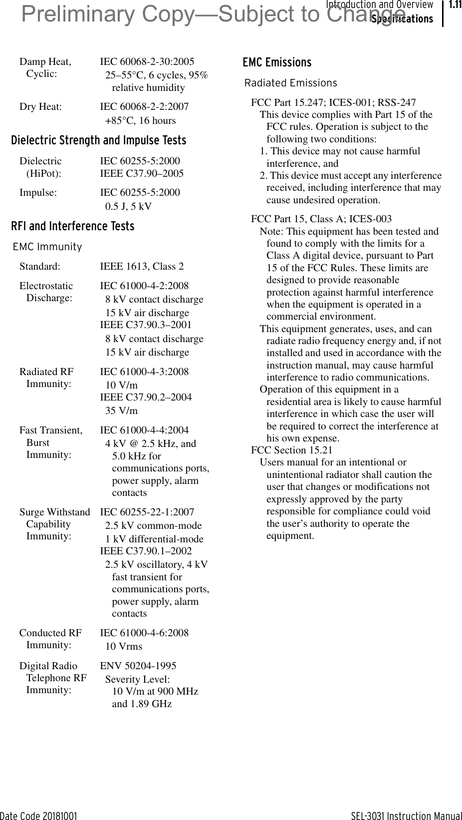 Date Code 20181001 SEL-3031 Instruction ManualIntroduction and OverviewSpecifications1.11Damp Heat, Cyclic:IEC 60068-2-30:200525–55°C, 6 cycles, 95% relative humidityDry Heat: IEC 60068-2-2:2007+85°C, 16 hoursDielectric Strength and Impulse TestsDielectric (HiPot):IEC 60255-5:2000IEEE C37.90–2005Impulse: IEC 60255-5:20000.5 J, 5 kVRFI and Interference TestsEMC ImmunityStandard: IEEE 1613, Class 2Electrostatic Discharge:IEC 61000-4-2:20088 kV contact discharge15 kV air dischargeIEEE C37.90.3–20018 kV contact discharge15 kV air dischargeRadiated RF Immunity:IEC 61000-4-3:200810 V/mIEEE C37.90.2–200435 V/mFast Transient, Burst Immunity:IEC 61000-4-4:20044 kV @ 2.5 kHz, and 5.0 kHz for communications ports, power supply, alarm contactsSurge Withstand Capability Immunity:IEC 60255-22-1:20072.5 kV common-mode1 kV differential-modeIEEE C37.90.1–20022.5 kV oscillatory, 4 kV fast transient for communications ports, power supply, alarm contactsConducted RF Immunity:IEC 61000-4-6:200810 VrmsDigital Radio Telephone RF Immunity:ENV 50204-1995Severity Level:10 V/m at 900 MHz and 1.89 GHzEMC EmissionsRadiated EmissionsFCC Part 15.247; ICES-001; RSS-247This device complies with Part 15 of the FCC rules. Operation is subject to the following two conditions:1. This device may not cause harmful interference, and2. This device must accept any interference received, including interference that may cause undesired operation.FCC Part 15, Class A; ICES-003Note: This equipment has been tested and found to comply with the limits for a Class A digital device, pursuant to Part 15 of the FCC Rules. These limits are designed to provide reasonable protection against harmful interference when the equipment is operated in a commercial environment.This equipment generates, uses, and can radiate radio frequency energy and, if not installed and used in accordance with the instruction manual, may cause harmful interference to radio communications.Operation of this equipment in a residential area is likely to cause harmful interference in which case the user will be required to correct the interference at his own expense.FCC Section 15.21Users manual for an intentional or unintentional radiator shall caution the user that changes or modifications not expressly approved by the party responsible for compliance could void the user’s authority to operate the equipment.Preliminary Copy—Subject to Change