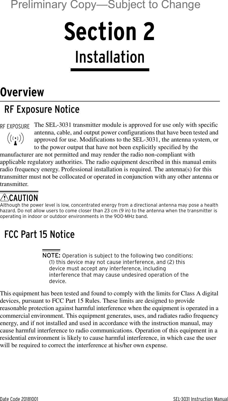 Date Code 20181001 SEL-3031 Instruction ManualSection 2InstallationOverviewRF Exposure NoticeThe SEL-3031 transmitter module is approved for use only with specific antenna, cable, and output power configurations that have been tested and approved for use. Modifications to the SEL-3031, the antenna system, or to the power output that have not been explicitly specified by the manufacturer are not permitted and may render the radio non-compliant with applicable regulatory authorities. The radio equipment described in this manual emits radio frequency energy. Professional installation is required. The antenna(s) for this transmitter must not be collocated or operated in conjunction with any other antenna or transmitter.CAUTIONAlthough the power level is low, concentrated energy from a directional antenna may pose a health hazard. Do not allow users to come closer than 23 cm (9 in) to the antenna when the transmitter is operating in indoor or outdoor environments in the 900-MHz band.FCC Part 15 NoticeNOTE: Operation is subject to the following two conditions: (1) this device may not cause interference, and (2) this device must accept any interference, including interference that may cause undesired operation of the device.This equipment has been tested and found to comply with the limits for Class A digital devices, pursuant to FCC Part 15 Rules. These limits are designed to provide reasonable protection against harmful interference when the equipment is operated in a commercial environment. This equipment generates, uses, and radiates radio frequency energy, and if not installed and used in accordance with the instruction manual, may cause harmful interference to radio communications. Operation of this equipment in a residential environment is likely to cause harmful interference, in which case the user will be required to correct the interference at his/her own expense.RF EXPOSUREPreliminary Copy—Subject to Change