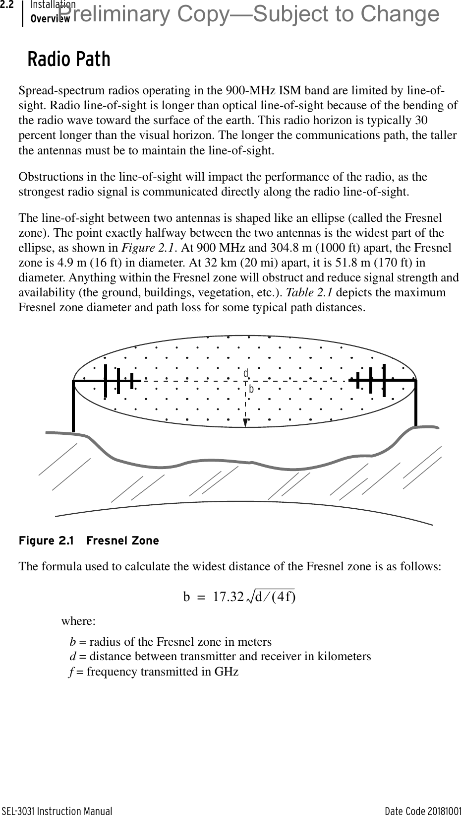 SEL-3031 Instruction Manual Date Code 20181001InstallationOverview2.2Radio PathSpread-spectrum radios operating in the 900-MHz ISM band are limited by line-of-sight. Radio line-of-sight is longer than optical line-of-sight because of the bending of the radio wave toward the surface of the earth. This radio horizon is typically 30 percent longer than the visual horizon. The longer the communications path, the taller the antennas must be to maintain the line-of-sight.Obstructions in the line-of-sight will impact the performance of the radio, as the strongest radio signal is communicated directly along the radio line-of-sight.The line-of-sight between two antennas is shaped like an ellipse (called the Fresnel zone). The point exactly halfway between the two antennas is the widest part of the ellipse, as shown in Figure 2.1. At 900 MHz and 304.8 m (1000 ft) apart, the Fresnel zone is 4.9 m (16 ft) in diameter. At 32 km (20 mi) apart, it is 51.8 m (170 ft) in diameter. Anything within the Fresnel zone will obstruct and reduce signal strength and availability (the ground, buildings, vegetation, etc.). Table 2.1 depicts the maximum Fresnel zone diameter and path loss for some typical path distances.Figure 2.1 Fresnel ZoneThe formula used to calculate the widest distance of the Fresnel zone is as follows:where:b = radius of the Fresnel zone in metersd = distance between transmitter and receiver in kilometersf = frequency transmitted in GHzdbb 17.32 d 4f e=Preliminary Copy—Subject to Change