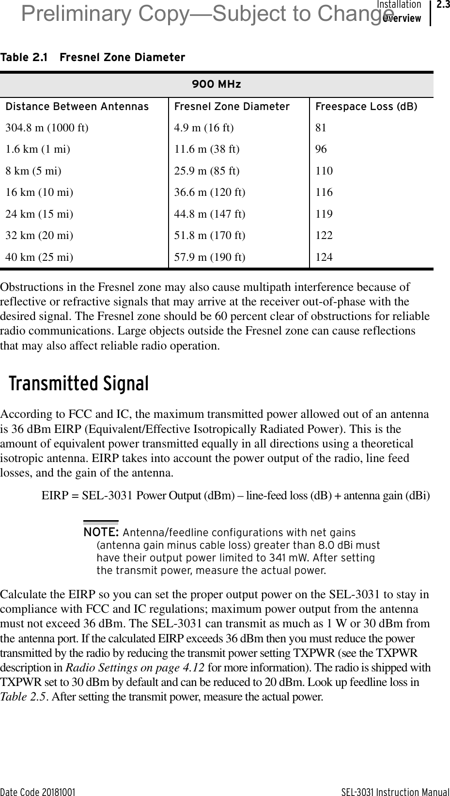 Date Code 20181001 SEL-3031 Instruction ManualInstallationOverview2.3Obstructions in the Fresnel zone may also cause multipath interference because of reflective or refractive signals that may arrive at the receiver out-of-phase with the desired signal. The Fresnel zone should be 60 percent clear of obstructions for reliable radio communications. Large objects outside the Fresnel zone can cause reflections that may also affect reliable radio operation.Transmitted SignalAccording to FCC and IC, the maximum transmitted power allowed out of an antenna is 36 dBm EIRP (Equivalent/Effective Isotropically Radiated Power). This is the amount of equivalent power transmitted equally in all directions using a theoretical isotropic antenna. EIRP takes into account the power output of the radio, line feed losses, and the gain of the antenna. EIRP = SEL-3031 Power Output (dBm) – line-feed loss (dB) + antenna gain (dBi)NOTE: Antenna/feedline configurations with net gains (antenna gain minus cable loss) greater than 8.0 dBi must have their output power limited to 341 mW. After setting the transmit power, measure the actual power.Calculate the EIRP so you can set the proper output power on the SEL-3031 to stay in compliance with FCC and IC regulations; maximum power output from the antenna must not exceed 36 dBm. The SEL-3031 can transmit as much as 1 W or 30 dBm from the antenna port. If the calculated EIRP exceeds 36 dBm then you must reduce the power transmitted by the radio by reducing the transmit power setting TXPWR (see the TXPWR description in Radio Settings on page 4.12 for more information). The radio is shipped with TXPWR set to 30 dBm by default and can be reduced to 20 dBm. Look up feedline loss in Table 2.5. After setting the transmit power, measure the actual power.Table 2.1 Fresnel Zone Diameter900 MHzDistance Between Antennas Fresnel Zone Diameter Freespace Loss (dB)304.8 m (1000 ft) 4.9 m (16 ft) 811.6 km (1 mi) 11.6 m (38 ft) 968 km (5 mi) 25.9 m (85 ft) 11016 km (10 mi) 36.6 m (120 ft) 11624 km (15 mi) 44.8 m (147 ft) 11932 km (20 mi) 51.8 m (170 ft) 12240 km (25 mi) 57.9 m (190 ft) 124Preliminary Copy—Subject to Change