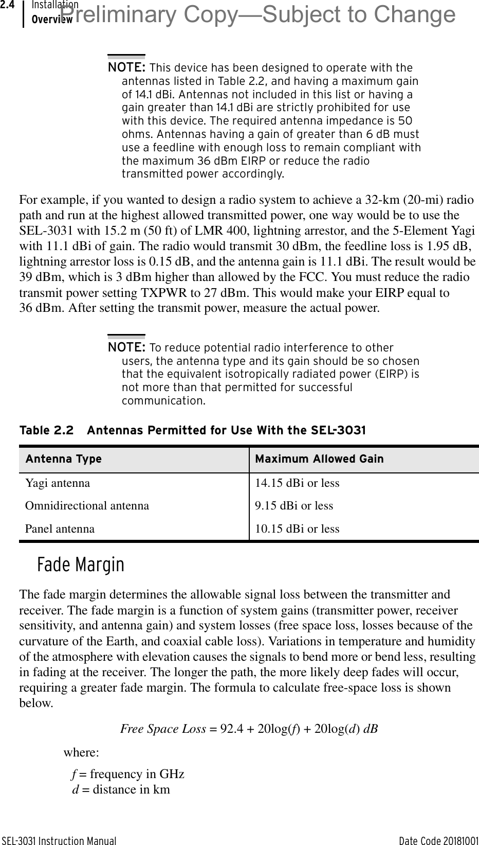 SEL-3031 Instruction Manual Date Code 20181001InstallationOverview2.4NOTE: This device has been designed to operate with the antennas listed in Table 2.2, and having a maximum gain of 14.1 dBi. Antennas not included in this list or having a gain greater than 14.1 dBi are strictly prohibited for use with this device. The required antenna impedance is 50 ohms. Antennas having a gain of greater than 6 dB must use a feedline with enough loss to remain compliant with the maximum 36 dBm EIRP or reduce the radio transmitted power accordingly.For example, if you wanted to design a radio system to achieve a 32-km (20-mi) radio path and run at the highest allowed transmitted power, one way would be to use the SEL-3031 with 15.2 m (50 ft) of LMR 400, lightning arrestor, and the 5-Element Yagi with 11.1 dBi of gain. The radio would transmit 30 dBm, the feedline loss is 1.95 dB, lightning arrestor loss is 0.15 dB, and the antenna gain is 11.1 dBi. The result would be 39 dBm, which is 3 dBm higher than allowed by the FCC. You must reduce the radio transmit power setting TXPWR to 27 dBm. This would make your EIRP equal to 36 dBm. After setting the transmit power, measure the actual power.NOTE: To reduce potential radio interference to other users, the antenna type and its gain should be so chosen that the equivalent isotropically radiated power (EIRP) is not more than that permitted for successful communication.Fade MarginThe fade margin determines the allowable signal loss between the transmitter and receiver. The fade margin is a function of system gains (transmitter power, receiver sensitivity, and antenna gain) and system losses (free space loss, losses because of the curvature of the Earth, and coaxial cable loss). Variations in temperature and humidity of the atmosphere with elevation causes the signals to bend more or bend less, resulting in fading at the receiver. The longer the path, the more likely deep fades will occur, requiring a greater fade margin. The formula to calculate free-space loss is shown below.Free Space Loss = 92.4 + 20log(f) + 20log(d) dBwhere: f = frequency in GHzd = distance in kmTable 2.2 Antennas Permitted for Use With the SEL-3031Antenna Type Maximum Allowed GainYagi antenna 14.15 dBi or lessOmnidirectional antenna 9.15 dBi or lessPanel antenna 10.15 dBi or lessPreliminary Copy—Subject to Change