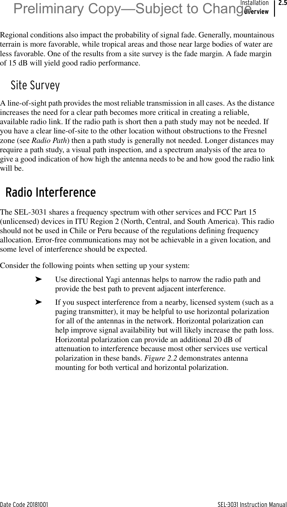 Date Code 20181001 SEL-3031 Instruction ManualInstallationOverview2.5Regional conditions also impact the probability of signal fade. Generally, mountainous terrain is more favorable, while tropical areas and those near large bodies of water are less favorable. One of the results from a site survey is the fade margin. A fade margin of 15 dB will yield good radio performance.Site SurveyA line-of-sight path provides the most reliable transmission in all cases. As the distance increases the need for a clear path becomes more critical in creating a reliable, available radio link. If the radio path is short then a path study may not be needed. If you have a clear line-of-site to the other location without obstructions to the Fresnel zone (see Radio Path) then a path study is generally not needed. Longer distances may require a path study, a visual path inspection, and a spectrum analysis of the area to give a good indication of how high the antenna needs to be and how good the radio link will be.Radio InterferenceThe SEL-3031 shares a frequency spectrum with other services and FCC Part 15 (unlicensed) devices in ITU Region 2 (North, Central, and South America). This radio should not be used in Chile or Peru because of the regulations defining frequency allocation. Error-free communications may not be achievable in a given location, and some level of interference should be expected.Consider the following points when setting up your system:➤Use directional Yagi antennas helps to narrow the radio path and provide the best path to prevent adjacent interference.➤If you suspect interference from a nearby, licensed system (such as a paging transmitter), it may be helpful to use horizontal polarization for all of the antennas in the network. Horizontal polarization can help improve signal availability but will likely increase the path loss. Horizontal polarization can provide an additional 20 dB of attenuation to interference because most other services use vertical polarization in these bands. Figure 2.2 demonstrates antenna mounting for both vertical and horizontal polarization.Preliminary Copy—Subject to Change