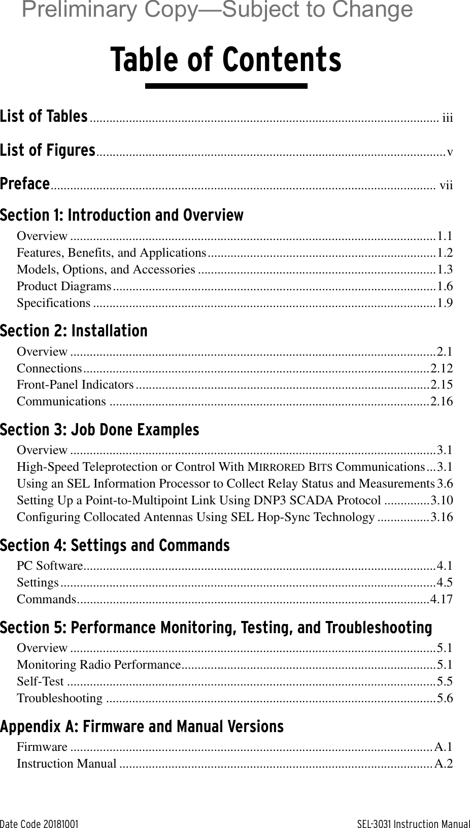 Date Code 20181001 SEL-3031 Instruction ManualTable of ContentsList of Tables........................................................................................................... iiiList of Figures...........................................................................................................vPreface...................................................................................................................... viiSection 1: Introduction and OverviewOverview ................................................................................................................1.1Features, Benefits, and Applications......................................................................1.2Models, Options, and Accessories .........................................................................1.3Product Diagrams...................................................................................................1.6Specifications .........................................................................................................1.9Section 2: InstallationOverview ................................................................................................................2.1Connections..........................................................................................................2.12Front-Panel Indicators ..........................................................................................2.15Communications ..................................................................................................2.16Section 3: Job Done ExamplesOverview ................................................................................................................3.1High-Speed Teleprotection or Control With MIRRORED BITS Communications...3.1Using an SEL Information Processor to Collect Relay Status and Measurements 3.6Setting Up a Point-to-Multipoint Link Using DNP3 SCADA Protocol ..............3.10Configuring Collocated Antennas Using SEL Hop-Sync Technology ................3.16Section 4: Settings and CommandsPC Software............................................................................................................4.1Settings...................................................................................................................4.5Commands............................................................................................................4.17Section 5: Performance Monitoring, Testing, and TroubleshootingOverview ................................................................................................................5.1Monitoring Radio Performance..............................................................................5.1Self-Test .................................................................................................................5.5Troubleshooting .....................................................................................................5.6Appendix A: Firmware and Manual VersionsFirmware ...............................................................................................................A.1Instruction Manual ................................................................................................A.2Preliminary Copy—Subject to Change