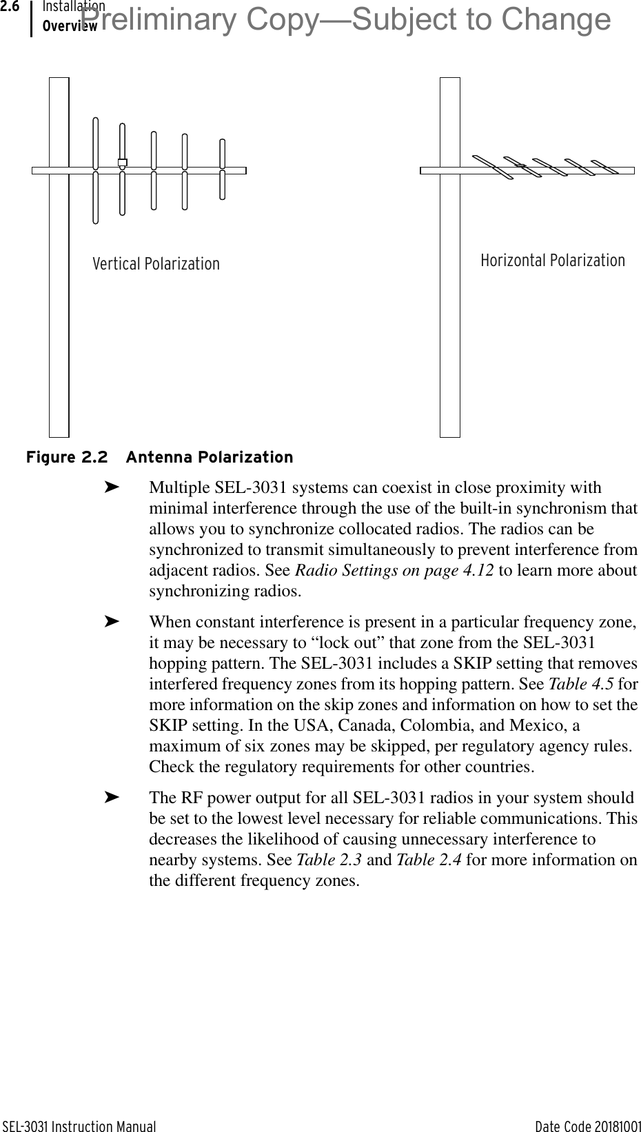 SEL-3031 Instruction Manual Date Code 20181001InstallationOverview2.6Figure 2.2 Antenna Polarization➤Multiple SEL-3031 systems can coexist in close proximity with minimal interference through the use of the built-in synchronism that allows you to synchronize collocated radios. The radios can be synchronized to transmit simultaneously to prevent interference from adjacent radios. See Radio Settings on page 4.12 to learn more about synchronizing radios.➤When constant interference is present in a particular frequency zone, it may be necessary to “lock out” that zone from the SEL-3031 hopping pattern. The SEL-3031 includes a SKIP setting that removes interfered frequency zones from its hopping pattern. See Table 4.5 for more information on the skip zones and information on how to set the SKIP setting. In the USA, Canada, Colombia, and Mexico, a maximum of six zones may be skipped, per regulatory agency rules. Check the regulatory requirements for other countries.➤The RF power output for all SEL-3031 radios in your system should be set to the lowest level necessary for reliable communications. This decreases the likelihood of causing unnecessary interference to nearby systems. See Table 2.3 and Table 2.4 for more information on the different frequency zones.Vertical Polarization Horizontal PolarizationPreliminary Copy—Subject to Change