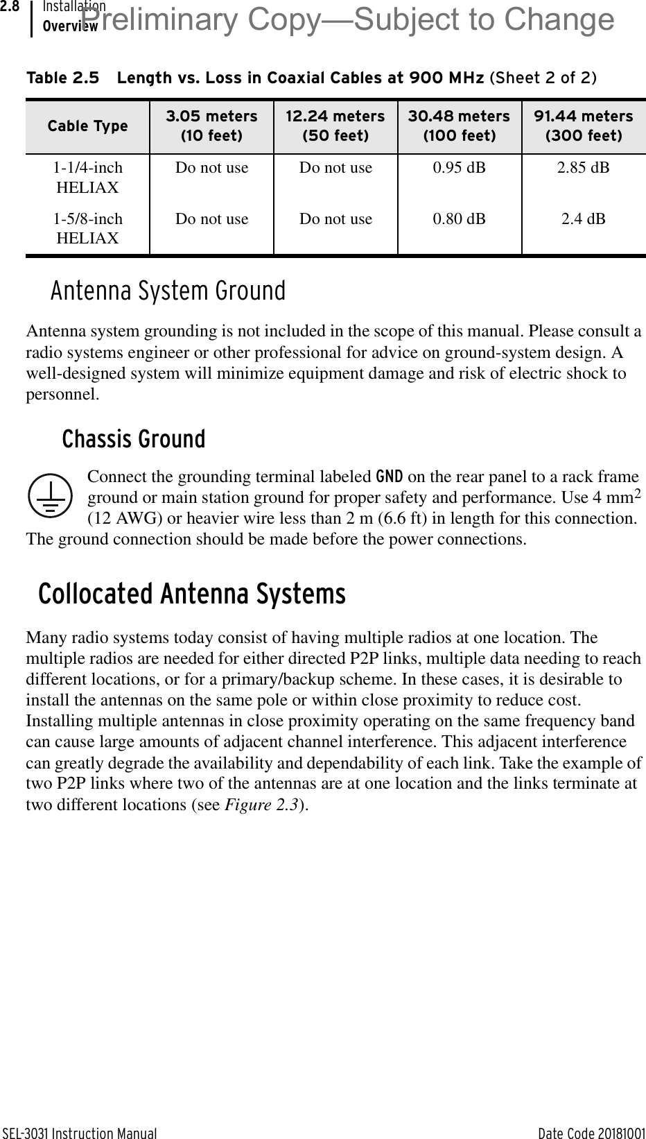 SEL-3031 Instruction Manual Date Code 20181001InstallationOverview2.8Antenna System GroundAntenna system grounding is not included in the scope of this manual. Please consult a radio systems engineer or other professional for advice on ground-system design. A well-designed system will minimize equipment damage and risk of electric shock to personnel.Chassis GroundConnect the grounding terminal labeled GND on the rear panel to a rack frame ground or main station ground for proper safety and performance. Use 4 mm2 (12 AWG) or heavier wire less than 2 m (6.6 ft) in length for this connection. The ground connection should be made before the power connections.Collocated Antenna SystemsMany radio systems today consist of having multiple radios at one location. The multiple radios are needed for either directed P2P links, multiple data needing to reach different locations, or for a primary/backup scheme. In these cases, it is desirable to install the antennas on the same pole or within close proximity to reduce cost. Installing multiple antennas in close proximity operating on the same frequency band can cause large amounts of adjacent channel interference. This adjacent interference can greatly degrade the availability and dependability of each link. Take the example of two P2P links where two of the antennas are at one location and the links terminate at two different locations (see Figure 2.3).1-1/4-inch HELIAXDo not use Do not use 0.95 dB 2.85 dB1-5/8-inch HELIAXDo not use Do not use 0.80 dB 2.4 dBTable 2.5 Length vs. Loss in Coaxial Cables at 900 MHz (Sheet 2 of 2)Cable Type 3.05 meters (10 feet)12.24 meters (50 feet)30.48 meters (100 feet)91.44 meters (300 feet)Preliminary Copy—Subject to Change